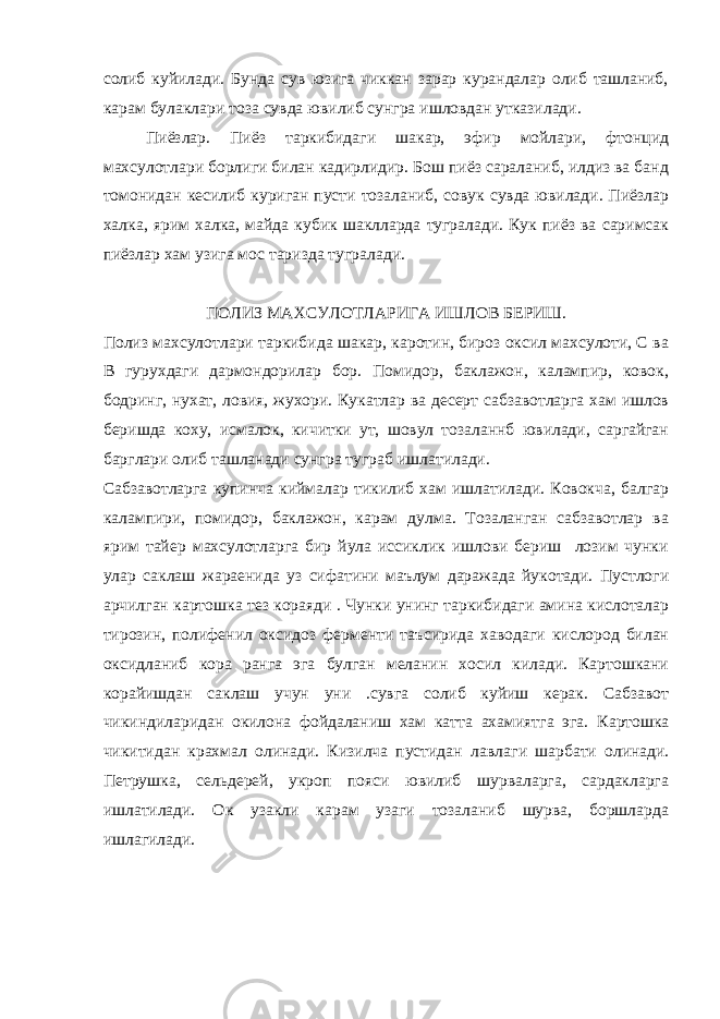 солиб куйилади. Бунда сув юзига чиккан зарар курандалар олиб ташланиб, карам булаклари тоза сувда ювилиб сунгра ишловдан утказилади. Пиёзлар. Пиёз таркибидаги шакар, эфир мойлари, фтонцид махсулотлари борлиги билан кадирлидир. Бош пиёз сараланиб, илдиз ва банд томонидан кесилиб куриган пусти тозаланиб, совук сувда ювилади. Пиёзлар халка, ярим халка, майда кубик шаклларда тугралади. Кук пиёз ва саримсак пиёзлар хам узига мос таризда тугралади. ПОЛИЗ МАХСУЛОТЛАРИГА ИШЛОВ БЕРИШ. Полиз махсуло тл ари таркибида шакар, каротин, бироз оксил махсулоти, С ва В гурухдаги дармондорилар бор. Помидор, баклажон, калампир, ковок, бодринг, нухат, ловия, жухори. Кукатлар ва десерт сабзавотларга хам ишлов беришда коху, исмалок, кичитки ут, шовул тозаланнб ювилади, саргайган барглари олиб ташланади сунгра туграб ишлатилади. Сабзавотларга купинча киймалар тикилиб хам ишлатилади. Ковокча, балгар калампири, помидор, баклажон, карам дулма. Тозаланган сабзавотлар ва ярим тайер махсулотларга бир йула иссиклик ишлови бериш лозим чунки улар саклаш жараенида уз сифатини маълум даражада йукотади. Пустлоги арчилган картошка тез кораяди . Чунки унинг таркибидаги амина кислоталар тирозин, полифенил оксидоз ферменти таъсирида хаводаги кислород билан оксидланиб кора ранга эга булган меланин хосил килади. Картошкани корайишдан саклаш учун уни .сувга солиб куйиш керак. Сабзавот чикиндиларидан окилона фойдаланиш хам катта ахамиятга эга. Картошка чик и тидан крахмал олинади. Кизилча пустидан лавла г и шарбати олинади. Петрушка, сельдерей, укроп пояси ювилиб шурваларга, сардакларга ишлатилади. Ок узакли карам узаги тозаланиб шурва, боршларда ишлагилади. 