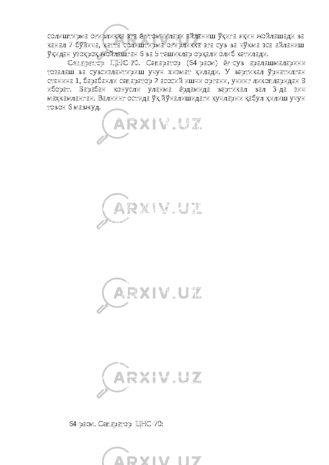 солиштирма оғирликка эга ёғ томчилари айланиш ўқига яқин жойлашади ва канал 7 бўйича, катта солиштирма оғирликка эга сув ва чўкма эса айланиш ўқидан узоқроқ жойлашган 6 ва 5 тешиклар орқали олиб кетилади. Сепаратор ЦНС-70 . Сепаратор (64-расм) ёғ-сув аралашмаларини тозалаш ва сувсизлантириш учун хизмат қилади. У вертикал ўрнатилган станина 1, барабанли сепаратор 2 асосий ишчи органи, унинг ликопларидан 9 иборат. Барабан конусли уланма ёрдамида вертикал вал 3-да зич маҳкамланган. Валнинг остида ўқ йўналишидаги кучларни қабул қилиш учун товон 6 мавжуд. 64-расм . Сепаратор ЦНС-70: 