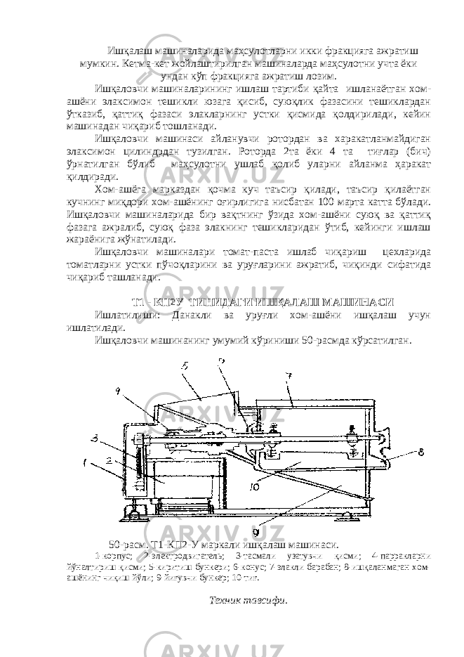 Ишқалаш машиналарида маҳсулотларни икки фракцияга ажратиш мумкин. Кетма-кет жойлаштирилган машиналарда маҳсулотни учта ёки ундан кўп фракцияга ажратиш лозим. Ишқаловчи машиналарининг ишлаш тартиби қайта ишланаётган хом- ашёни элаксимон тешикли юзага қисиб, суюқлик фазасини тешиклардан ўтказиб, қаттиқ фазаси элакларнинг устки қисмида қолдирилади, кейин машинадан чиқариб тошланади. Ишқаловчи машинаси айланувчи ротордан ва харакатланмайдиган элаксимон цилиндрдан тузилган. Роторда 2та ёки 4 та тиғлар (бич) ўрнатилган бўлиб маҳсулотни ушлаб қолиб уларни айланма ҳаракат қилдиради. Хом-ашёга марказдан қочма куч таъсир қилади, таъсир қилаётган кучнинг миқдори хом-ашёнинг оғирлигига нисбатан 100 марта катта бўлади. Ишқаловчи машиналарида бир вақтнинг ўзида хом-ашёни суюқ ва қаттиқ фазага ажралиб, суюқ фаза элакнинг тешикларидан ўтиб, кейинги ишлаш жараёнига жўнатилади. Ишқаловчи машиналари томат-паста ишлаб чиқариш цехларида томатларни устки пўчоқларини ва уруғларини ажратиб, чиқинди сифатида чиқариб ташланади. Т1 - КП2У ТИПИДАГИ ИШҚАЛАШ МАШИНАСИ Ишлатилиши: Данакли ва уруғли хом-ашёни ишқалаш учун ишлатилади. Ишқаловчи машинанинг умумий кўриниши 50-расмда кўрсатилган. 50-расм. Т1-КП2-У маркали ишқалаш машинаси. 1-корпус; 2-электродвигатель; 3-тасмали узатувчи қисми; 4-парракларни йўналтириш қисми; 5-киритиш бункери; 6-конус; 7-элакли барабан; 8-ишқаланмаган хом- ашёнинг чиқиш йўли; 9-йиғувчи бункер; 10-тиғ. Техник тавсифи. 