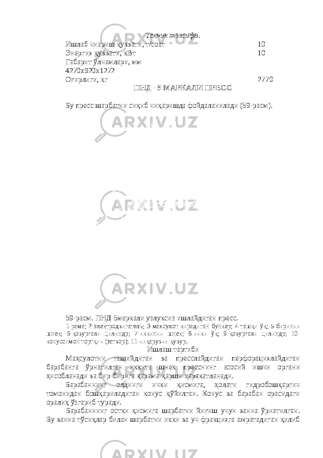 Техник тавсифи. Ишлаб чиариш қуввати, т/соат 10 Энергия қуввати, кВт 10 Габарит ўлчамлари, мм 4270х920х1272 Оғирлиги, кг 2770 ПНД - 5 МАРКАЛИ ПРЕСС Бу пресс шарбатни сиқиб чиқаришда фойдаланилади (59-расм). 59-расм. ПНД-5маркали узлуксиз ишлайдиган пресс. 1-рама; 2-электродвигатель; 3-маҳсулот кирадиган бункер; 4-ташқи ўқ; 5-биринчи шнек; 6-қовурғали цилиндр; 7-иккинчи шнек; 8-ички ўқ; 9-қовурғали цилиндр; 10- конуссимон тортқич (затвор); 11-чиқарувчи қувур. Ишлаш тартиби Маҳсулотни ташийдиган ва пресслайдиган перфорациялайдиган барабанга ўрнатилган иккита шнек пресснинг асосий ишчи органи ҳисобланади ва бир-бирига қарама-қарши ҳаракатланади. Барабаннинг олдинги ички қисмига, ҳолати гидробошқаргич томонидан бошқариладиган конус қўйилган. Конус ва барабан орасидаги оралиқ ўзгариб туради. Барабаннинг остки қисмига шарбатни йиғиш учун ванна ўрнатилган. Бу ванна тўсиқлар билан шарбатни икки ва уч фракцияга ажратадиган қилиб 