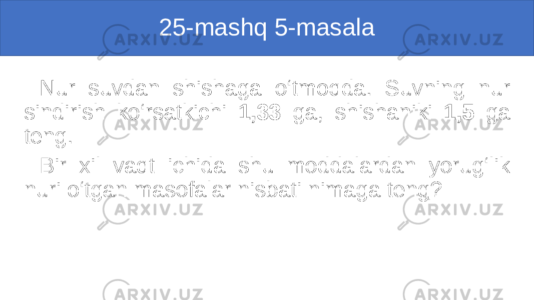 25-mashq 5-masala Nur suvdan shishaga o‘tmoqda. Suvning nur sindirish ko‘rsatkichi 1,33 ga, shishaniki 1,5 ga teng. Bir xil vaqt ichida shu moddalardan yorug‘lik nuri o‘tgan masofalar nisbati nimaga teng? 