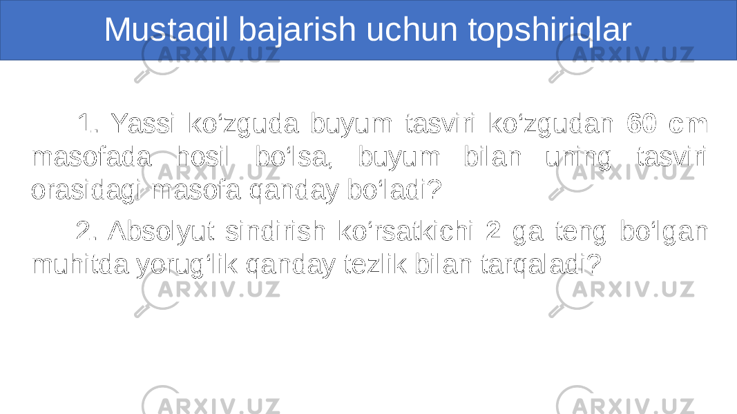 Mustaqil bajarish uchun topshiriqlar 1. Yassi ko‘zguda buyum tasviri ko‘zgudan 60 cm masofada hosil bo‘lsa, buyum bilan uning tasviri orasidagi masofa qanday bo‘ladi? 2. Absolyut sindirish ko‘rsatkichi 2 ga teng bo‘lgan muhitda yorug‘lik qanday tezlik bilan tarqaladi? 