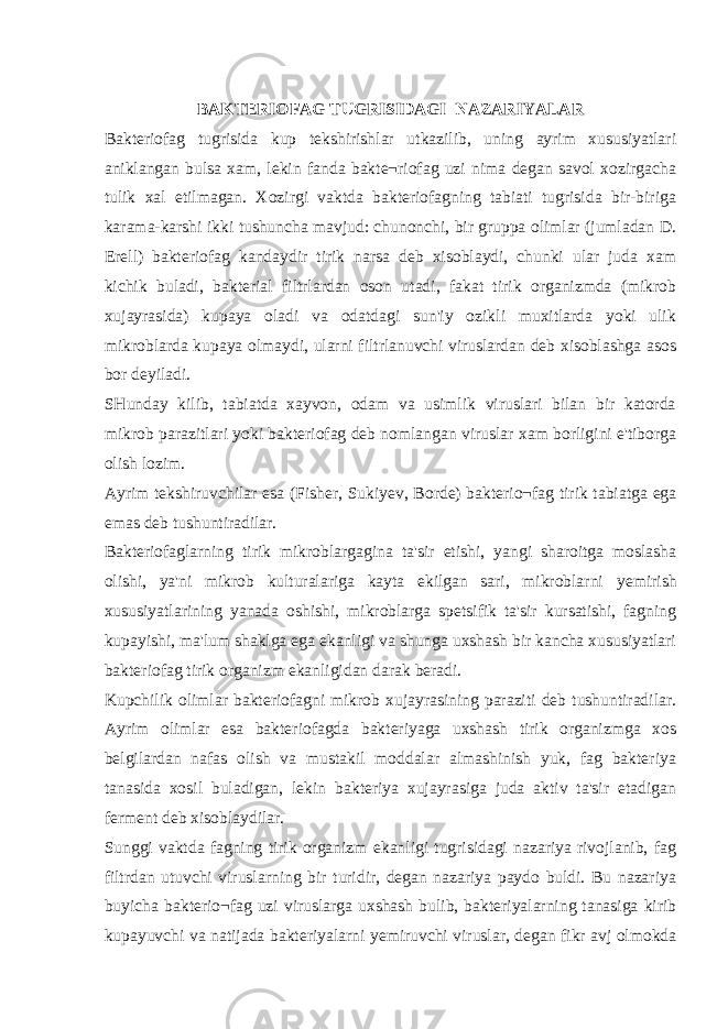 BAKTERIOFAG TUGRISIDAGI NAZARIYALAR Bakteriofag tugrisida kup tekshirishlar utkazilib, uning ayrim xususiyatlari aniklangan bulsa xam, lekin fanda bakte¬riofag uzi nima degan savol xozirgacha tulik xal etilmagan. Xozirgi vaktda bakteriofagning tabiati tugrisida bir-biriga karama-karshi ikki tushuncha mavjud: chunonchi, bir gruppa olimlar (jumladan D. Erell) bakteriofag kandaydir tirik narsa deb xisoblaydi, chunki ular juda xam kichik buladi, bakterial filtrlardan oson utadi, fakat tirik organizmda (mikrob xujayrasida) kupaya oladi va odatdagi sun&#39;iy ozikli muxitlarda yoki ulik mikroblarda kupaya olmaydi, ularni filtrlanuvchi viruslardan deb xisoblashga asos bor deyiladi. SHunday kilib, tabiatda xayvon, odam va usimlik viruslari bilan bir katorda mikrob parazitlari yoki bakteriofag deb nomlangan viruslar xam borligini e&#39;tiborga olish lozim. Ayrim tekshiruvchilar esa (Fisher, Suki у ev, Borde) bakterio¬fag tirik tabiatga ega emas deb tushuntiradilar. Bakteriofaglarning tirik mikroblargagina ta&#39;sir etishi, yangi sharoitga moslasha olishi, ya&#39;ni mikrob kulturalariga kayta ekilgan sari, mikroblarni у emirish xususiyatlarining yanada oshishi, mikroblarga spetsifik ta&#39;sir kursatishi, fagning kupayishi, ma&#39;lum shaklga ega ekanligi va shunga uxshash bir kancha xususiyatlari bakteriofag tirik organizm ekanligidan darak beradi. Kupchilik olimlar bakteriofagni mikrob xujayrasining paraziti deb tushuntiradilar. Ayrim olimlar esa bakteriofagda bakteriyaga uxshash tirik organizmga xos belgilardan nafas olish va mustakil moddalar almashinish yuk, fag bakteriya tanasida xosil buladigan, lekin bakteriya xujayrasiga juda aktiv ta&#39;sir etadigan ferment deb xisoblaydilar. Sunggi vaktda fagning tirik organizm ekanligi tugrisidagi nazariya rivojlanib, fag filtrdan utuvchi viruslarning bir turidir, degan nazariya paydo buldi. Bu nazariya buyicha bakterio¬fag uzi viruslarga uxshash bulib, bakteriyalarning tanasiga kirib kupayuvchi va natijada bakteriyalarni у emiruvchi viruslar, degan fikr avj olmokda 