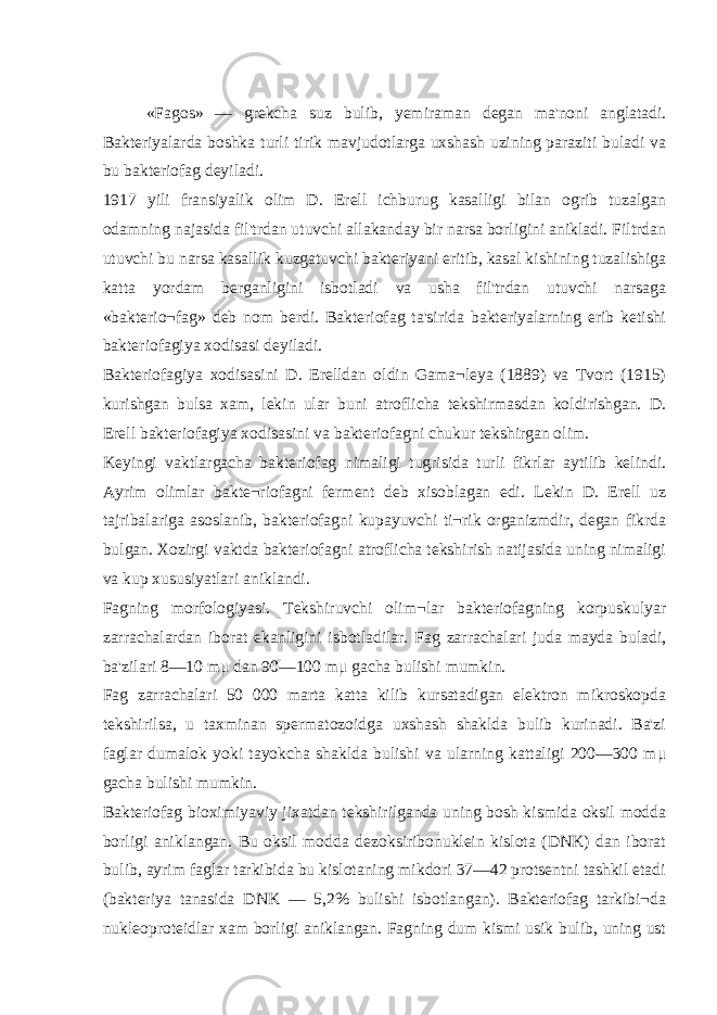 «Fagos» — grekcha suz bulib, у emiraman degan ma&#39;noni anglatadi. Bakteriyalarda boshka turli tirik mavjudotlarga uxshash uzining paraziti buladi va bu bakteriofag deyiladi. 1917 yili fransiyalik olim D. Erell ichburug kasalligi bilan ogrib tuzalgan odamning najasida fil&#39;trdan utuvchi allakanday bir narsa borligini anikladi. Filtrdan utuvchi bu narsa kasallik kuzgatuvchi bakteriyani eritib, kasal kishining tuzalishiga katta yordam berganligini isbotladi va usha fil&#39;trdan utuvchi narsaga «bakterio¬fag» deb nom berdi. Bakteriofag ta&#39;sirida bakteriyalarning erib ketishi bakteriofagiya xodisasi deyiladi. Bakteriofagiya xodisasini D. Erelldan oldin Gama¬leya (1889) va Tvort (1915) kurishgan bulsa xam, lekin ular buni atroflicha tekshirmasdan koldirishgan. D. Erell bakteriofagiya xodisasini va bakteriofagni chukur tekshirgan olim. Keyingi vaktlargacha bakteriofag nimaligi tugrisida turli fikrlar aytilib kelindi. Ayrim olimlar bakte¬riofagni ferment deb xisoblagan edi. Lekin D. Erell uz tajribalariga asoslanib, bakteriofagni kupayuvchi ti¬rik organizmdir, degan fikrda bulgan. Xozirgi vaktda bakteriofagni atroflicha tekshirish natijasida uning nimaligi va kup xususiyatlari aniklandi. Fagning morfologiyasi. Tekshiruvchi olim¬lar bakteriofagning korpuskulyar zarrachalardan iborat ekanligini isbotladilar. Fag zarrachalari juda mayda buladi, ba&#39;zilari 8—10 m μ dan 90—100 m μ gacha bulishi mumkin. Fag zarrachalari 50 000 marta katta kilib kursatadigan elektron mikroskopda tekshirilsa, u taxminan spermatozoidga uxshash shaklda bulib kurinadi. Ba&#39;zi faglar dumalok yoki tayokcha shaklda bulishi va ularning kattaligi 200—300 m μ gacha bulishi mumkin. Bakteriofag bioximiyaviy jixatdan tekshirilganda uning bosh kismida oksil modda borligi aniklangan. Bu oksil modda dezoksiribonuklein kislota (DNK) dan iborat bulib, ayrim faglar tarkibida bu kislotaning mikdori 37—42 protsentni tashkil etadi (bakteriya tanasida DNK — 5,2% bulishi isbotlangan). Bakteriofag tarkibi¬da nukleoproteidlar xam borligi aniklangan. Fagning dum kismi usik bulib, uning ust 