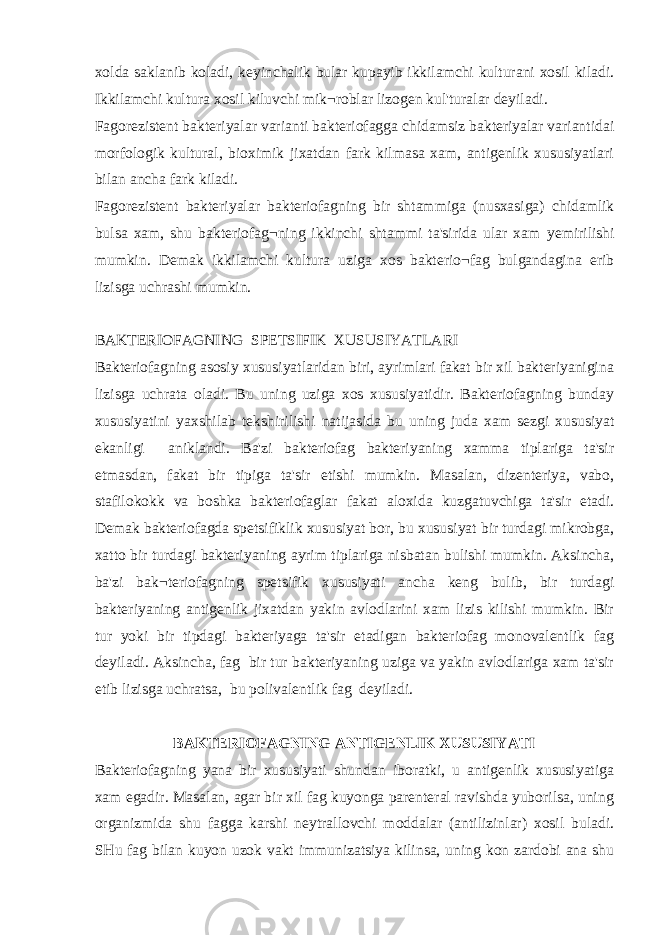 xolda saklanib koladi, keyinchalik bular kupayib ikkilamchi kulturani xosil kiladi. Ikkilamchi kultura xosil kiluvchi mik¬roblar lizogen kul&#39;turalar deyiladi. Fagorezistent bakteriyalar varianti bakteriofagga chidamsiz bakteriyalar variantidai morfologik kultural, bioximik jixatdan fark kilmasa xam, antigenlik xususiyatlari bilan ancha fark kiladi. Fagorezistent bakteriyalar bakteriofagning bir shtammiga (nusxasiga) chidamlik bulsa xam, shu bakteriofag¬ning ikkinchi shtammi ta&#39;sirida ular xam у emirilishi mumkin. Demak ikkilamchi kultura uziga xos bakterio¬fag bulgandagina erib lizisga uchrashi mumkin. BAKTERIOFAGNING SPETSIFIK XUSUSIYATLARI Bakteriofagning asosiy xususiyatlaridan biri, ayrimlari fakat bir xil bakteriyanigina lizisga uchrata oladi. Bu uning uziga xos xususiyatidir. Bakteriofagning bunday xususiyatini yaxshilab tekshirilishi natijasida bu uning juda xam sezgi xususiyat ekanligi aniklandi. Ba&#39;zi bakteriofag bakteriyaning xamma tiplariga ta&#39;sir etmasdan, fakat bir tipiga ta&#39;sir etishi mumkin. Masalan, dizenteriya, vabo, stafilokokk va boshka bakteriofaglar fakat aloxida kuzgatuvchiga ta&#39;sir etadi. Demak bakteriofagda spetsifiklik xususiyat bor, bu xususiyat bir turdagi mikrobga, xatto bir turdagi bakteriyaning ayrim tiplariga nisbatan bulishi mumkin. Aksincha, ba&#39;zi bak¬teriofagning spetsifik xususiyati ancha keng bulib, bir turdagi bakteriyaning antigenlik jixatdan yakin avlodlarini xam lizis kilishi mumkin. Bir tur yoki bir tipdagi bakteriyaga ta&#39;sir etadigan bakteriofag monovalentlik fag deyiladi. Aksincha, fag bir tur bakteriyaning uziga va yakin avlodlariga xam ta&#39;sir etib lizisga uchratsa, bu polivalentlik fag deyiladi. BAKTERIOFAGNING ANTIGENLIK XUSUSIYATI Bakteriofagning yana bir xususiyati shundan iboratki, u antigenlik xususiyatiga xam egadir. Masalan, agar bir xil fag kuyonga parenteral ravishda yuborilsa, uning organizmida shu fagga karshi neytrallovchi moddalar (antilizinlar) xosil buladi. SHu fag bilan kuyon uzok vakt immunizatsiya kilinsa, uning kon zardobi ana shu 