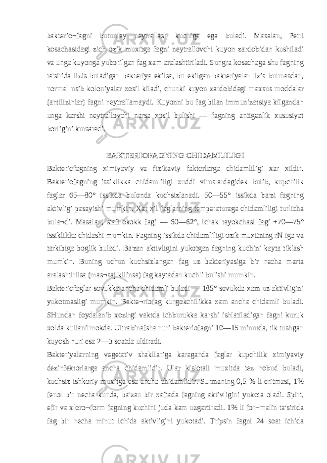 bakterio¬fagni butunlay neytrallash kuchiga ega buladi. Masalan, Petri kosachasidagi zich ozik muxitga fagni neytrallovchi kuyon zardobidan kushiladi va unga kuyonga yuborilgan fag xam aralashtiriladi. Sungra kosachaga shu fagning ta&#39;sirida lizis buladigan bakteriya ekilsa, bu ekilgan bakteriyalar lizis bulmasdan, normal usib koloniyalar xosil kiladi, chunki kuyon zardobidagi maxsus moddalar (antilizinlar) fagni neytrallamaydi. Kuyonni bu fag bilan immunizatsiya kilgandan unga karshi neytrallovchi narsa xosil bulishi — fagning antigenlik xususiyat borligini kursatadi. BAKTERIOFAGNING CHIDAMLILIGI Bakteriofagning ximiyaviy va fizikaviy faktorlarga chidamliligi xar xildir. Bakteriofagning issiklikka chidamliligi xuddi viruslardagidek bulib, kupchilik faglar 65—80° issikda bulonda kuchsizlanadi. 50—55° issikda ba&#39;zi fagning aktivligi pasayishi mumkin. Xar xil faglarning temperaturaga chidamliligi turlicha bula¬di. Masalan, stafilokokk fagi — 60—62°, ichak tayokchasi fagi +70—75° issiklikka chidashi mumkin. Fagning issikda chidamliligi ozik muxitning rN iga va tarkibiga boglik buladi. Ba&#39;zan aktivligini yukotgan fagning kuchini kayta tiklash mumkin. Buning uchun kuchsizlangan fag uz bakteriyasiga bir necha marta aralashtirilsa (mas¬saj kilinsa) fag kaytadan kuchli bulishi mumkin. Bakteriofaglar sovukka ancha chidamli buladi — 185° sovukda xam uz aktivligini yukotmasligi mumkin. Bakte¬riofag kurgokchilikka xam ancha chidamli buladi. SHundan foydalanib xozirgi vaktda ichburukka karshi ishlatiladigan fagni kuruk xolda kullanilmokda. Ultrabinafsha nuri bakteriofagni 10—15 minutda, tik tushgan kuyosh nuri esa 2—3 soatda uldiradi. Bakteriyalarning vegetativ shakllariga karaganda faglar kupchilik ximiyaviy dezinfektorlarga ancha chidamlidir. Ular kislotali muxitda tez nobud buladi, kuchsiz ishkoriy muxitga esa ancha chidamlidir. Surmaning 0,5 % li eritmasi, 1% fenol bir necha kunda, ba&#39;zan bir xaftada fagning aktivligini yukota oladi. Spirt, efir va xloro¬form fagning kuchini juda kam uzgartiradi. 1% li for¬malin ta&#39;sirida fag bir necha minut ichida aktivligini yukotadi. Tripsin fagni 24 soat ichida 