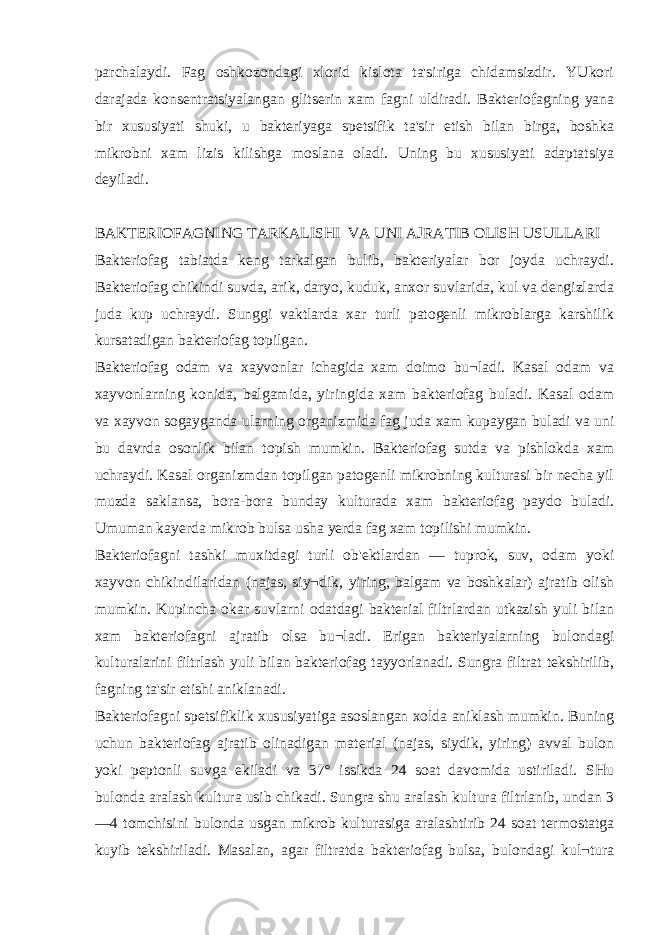 parchalaydi. Fag oshkozondagi xlorid kislota ta&#39;siriga chidamsizdir. YUkori darajada konsentratsiyalangan glitserin xam fagni uldiradi. Bakteriofagning yana bir xususiyati shuki, u bakteriyaga spetsifik ta&#39;sir etish bilan birga, boshka mikrobni xam lizis kilishga moslana oladi. Uning bu xususiyati adaptatsiya deyiladi. BAKTERIOFAGNING TARKALISHI VA UNI AJRATIB OLISH USULLARI Bakteriofag tabiatda keng tarkalgan bulib, bakteriyalar bor joyda uchraydi. Bakteriofag chikindi suvda, arik, daryo, kuduk, anxor suvlarida, kul va dengizlarda juda kup uchraydi. Sunggi vaktlarda xar turli patogenli mikroblarga karshilik kursatadigan bakteriofag topilgan. Bakteriofag odam va xayvonlar ichagida xam doimo bu¬ladi. Kasal odam va xayvonlarning konida, balgamida, yiringida xam bakteriofag buladi. Kasal odam va xayvon sogayganda ularning organizmida fag juda xam kupaygan buladi va uni bu davrda osonlik bilan topish mumkin. Bakteriofag sutda va pishlokda xam uchraydi. Kasal organizmdan topilgan patogenli mikrobning kulturasi bir necha yil muzda saklansa, bora-bora bunday kulturada xam bakteriofag paydo buladi. Umuman ka у erda mikrob bulsa usha у erda fag xam topilishi mumkin. Bakteriofagni tashki muxitdagi turli ob&#39;ektlardan — tuprok, suv, odam yoki xayvon chikindilaridan (najas, siy¬dik, yiring, balgam va boshkalar) ajratib olish mumkin. Kupincha okar suvlarni odatdagi bakterial filtrlardan utkazish yuli bilan xam bakteriofagni ajratib olsa bu¬ladi. Erigan bakteriyalarning bulondagi kulturalarini filtrlash yuli bilan bakteriofag tayyorlanadi. Sungra filtrat tekshirilib, fagning ta&#39;sir etishi aniklanadi. Bakteriofagni spetsifiklik xususiyatiga asoslangan xolda aniklash mumkin. Buning uchun bakteriofag ajratib olinadigan material (najas, siydik, yiring) avval bulon yoki peptonli suvga ekiladi va 37° issikda 24 soat davomida ustiriladi. SHu bulonda aralash kultura usib chikadi. Sungra shu aralash kultura filtrlanib, undan 3 —4 tomchisini bulonda usgan mikrob kulturasiga aralashtirib 24 soat termostatga kuyib tekshiriladi. Masalan, agar filtratda bakteriofag bulsa, bulondagi kul¬tura 