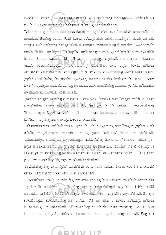 tiniklanib koladi, bu esa fag ta&#39;sirida kultura lizisga uchraganini bildiradi va tekshiriladigan materialda bakteriofag borligidan darak beradi. Tekshiriladigan materialda bakteriofag borligini zich ozikli muxitda xam aniklash mumkin. Buning uchun Petri kosachasidagi zich ozikli muxitga mikrob ekiladi, sungra zich ozikning betiga tekshirilayotgan materialning filtratidan 1—2 tomchi tomizilib bir oz kiya kilib kuyilsa, ozik betiga tomizilgan filtrat bir tomonga okib boradi. Sungra kosacha 16—18 soat termostatga kuyiladi, shu vaktda mikroblar usadi. Tekshirilayotgan mate¬rialning tomchilari okib utgan joyda mikrob usmasdan koloniya xosil kilmagan bulsa, yoki ozik muxitining betida tutash sterill joylar xosil bulsa, bu tekshirilayotgan, materialda fag borligini kursatadi. Agar tekshirilayotgan materialda fag bulmasa, ozik muxitining xamma у erida mikroblar rivojlanib koloniyalar xosil kiladi. Tekshiriladigan patologik material kon yoki boshka sterillangan xolda olingan narsalardan iborat bulib, ularda fag borligini bilish uchun u materialning filtrlanmagan 3—4 tomchisi ma&#39;lum mikrob kulturasiga aralashtirilib sinab kurilsa, fagning bor-yukligi tezda aniklanadi. Bakteriofagning sof kulturasini ajratish uchun agarning sterillangan joylari kirib olinib, muljallangan mikrob turining yosh kulturasi bilan aralashtiriladi. Laboratoriya sharoitida tayyorlangan bakteriofag bakterial filtrlardan utkazilgan tegishli bakteriya turining bulonda erigan kulturasidir. Bunday filtrat¬da fag va bakteriya xujayrasining erigan elementlari buladi va ular sarik buladi. Ular flakon yoki ampulaga kuyilib, ogzi maxkam berkitiladi. Bakteriofagning aktivligini tekshirish uchun uni titrlash (ya&#39;ni kuchini aniklash) kerak. Fagning titri ikki usul bilan aniklanadi. 1. Appelman usuli. Bunda fag zarrachalarining kup-ozligini aniklash uchun fag suyultirilib tekshi¬riladi. Buning uchun bakteriofagni suyuklik 1:10; 1:100 nisbatdan to 1:10—10-10 nisbatgacha va undan xam kup kilib suyultiriladi. Sungra suyultirilgan suyuklikning xar biridan 0,1 ml olib, u suyuk ozikdagi mikrob kultu¬rasiga aralashtiriladi. SHundan keyin probirkalar ter¬mostatga 12—13 soat kuyiladi, sung kaysi probirkada kulturalar lizis bulgani xisobga olinadi. Eng kup 