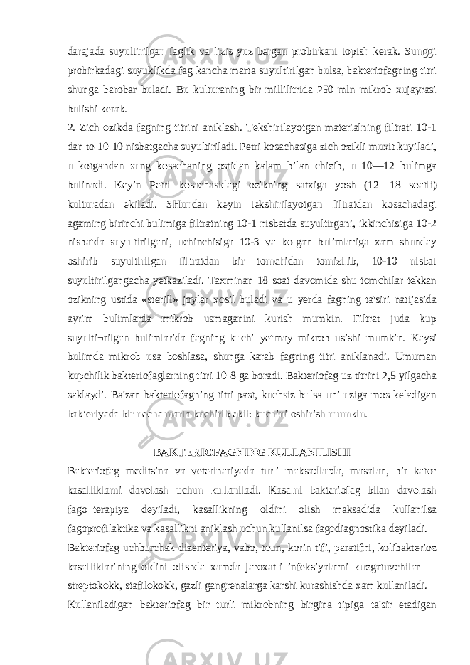 darajada suyultirilgan faglik va lizis yuz bergan probirkani topish kerak. Sunggi probirkadagi suyuklikda fag kancha marta suyultirilgan bulsa, bakteriofagning titri shunga barobar buladi. Bu kulturaning bir millilitrida 250 mln mikrob xujayrasi bulishi kerak. 2. Zich ozikda fagning titrini aniklash. Tekshirilayotgan materialning filtrati 10-1 dan to 10-10 nisbatgacha suyultiriladi. Petri kosachasiga zich ozikli muxit kuyiladi, u kotgandan sung kosachaning ostidan kalam bilan chizib, u 10—12 bulimga bulinadi. Keyin Petri kosachasidagi ozikning satxiga yosh (12—18 soatli) kulturadan ekiladi. SHundan keyin tekshirilayotgan filtratdan kosachadagi agarning birinchi bulimiga filtratning 10-1 nisbatda suyultirgani, ikkinchisiga 10-2 nisbatda suyultirilgani, uchinchisiga 10-3 va kolgan bulimlariga xam shunday oshirib suyultirilgan filtratdan bir tomchidan tomizilib, 10-10 nisbat suyultirilgangacha у etkaziladi. Taxminan 18 soat davomida shu tomchilar tekkan ozikning ustida «sterill» joylar xosil buladi va u у erda fagning ta&#39;siri natijasida ayrim bulimlarda mikrob usmaganini kurish mumkin. Filtrat juda kup suyulti¬rilgan bulimlarida fagning kuchi у etmay mikrob usishi mumkin. Kaysi bulimda mikrob usa boshlasa, shunga karab fagning titri aniklanadi. Umuman kupchilik bakteriofaglarning titri 10-8 ga boradi. Bakteriofag uz titrini 2,5 yilgacha saklaydi. Ba&#39;zan bakteriofagning titri past, kuchsiz bulsa uni uziga mos keladigan bakteriyada bir necha marta kuchirib ekib kuchini oshirish mumkin. BAKTERIOFAGNING KULLANILISHI Bakteriofag meditsina va veterinariyada turli maksadlarda, masalan, bir kator kasalliklarni davolash uchun kullaniladi. Kasalni bakteriofag bilan davolash fago¬terapiya deyiladi, kasallikning oldini olish maksadida kullanilsa fagoprofilaktika va kasallikni aniklash uchun kullanilsa fagodiagnostika deyiladi. Bakteriofag uchburchak dizenteriya, vabo, toun, korin tifi, paratifni, kolibakterioz kasalliklarining oldini olishda xamda jaroxatli infeksiyalarni kuzgatuvchilar — streptokokk, stafilokokk, gazli gangrenalarga karshi kurashishda xam kullaniladi. Kullaniladigan bakteriofag bir turli mikrobning birgina tipiga ta&#39;sir etadigan 