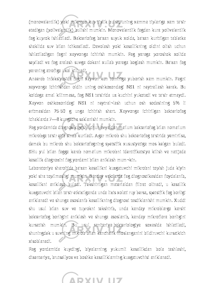 (monovalentlik) yoki mik¬rob kup tiplik bulsa, uning xamma tiplariga xam ta&#39;sir etadigan (polivalentlik) bulishi mumkin. Monovalentlik fagdan kura polivalentlik fag kuprok ishlatiladi. Bakteriofag ba&#39;zan suyuk xolda, ba&#39;zan kuritilgan tabletka shaklida suv bilan ichkaziladi. Davolash yoki kasallikning oldini olish uchun ishlatiladigan fagni xayvonga ichirish mumkin. Fag yaraga poroshok xolida sepiladi va fag aralash suvga dokani xullab yaraga boglash mumkin. Ba&#39;zan fag yaraning atrofiga ukol kilinadi. Anaerob infeksiyasida fagni xayvon kon tomiriga yuborish xam mumkin. Fagni xayvonga ichirishdan oldin uning oshkozondagi NS1 ni neytrallash kerak. Bu koidaga amal kilinmasa, fag NS1 ta&#39;sirida uz kuchini yukotadi va ta&#39;sir etmaydi. Xayvon oshkozonidagi NS1 ni neytral¬lash uchun osh sodasining 5% li eritmasidan 25-50 g unga ichirish shart. Xayvonga ichirilgan bakteriofag ichaklarda 7—8 kungacha saklanishi mumkin. Fag yordamida diagnoz kuyish uchun avvaldan ma&#39;lum bakteriofag bilan noma&#39;lum mikrobga ta&#39;sir etib sinab kuriladi. Agar mikrob shu bakteriofag ta&#39;sirida у emirilsa, demak bu mikrob shu bakteriofagning spetsifik xususiyatiga mos kelgan buladi. SHu yul bilan fagga karab noma&#39;lum mikrobni identifikatsiya kilish va natijada kasallik diagnozini fag yordami bilan aniklash mum¬kin. Laboratoriya sharoitida ba&#39;zan kasallikni kuzgatuvchi mikrobni topish juda kiyin yoki sira topilmasligi mumkin. Bunday vaktlarda fag diagnostikasidan foydalanib, kasallikni aniklasa buladi. Tekshirilgan materialdan filtrat olinadi, u kasallik kuzgatuvchi bilan ta&#39;sir etkizilganda unda lizis xolati ruy bersa, spetsifik fag borligi aniklanadi va shunga asoslanib kasallikning diagnozi tasdiklanishi mumkin. Xuddi shu usul bilan suv va tuprokni tekshirib, unda kanday mikroblarga karshi bakteriofag borligini aniklash va shunga asoslanib, kanday mikroflora borligini kursatish mumkin. Bu usul sanitariya-bakteriologiya soxasida ishlatiladi, shuningdek u suvning mikrob bilan kanchalik ifloslanganini bildiruvchi kursatkich xisoblanadi. Fag yordamida kuydirgi, biyalarning yukumli kasallikdan bola tashlashi, dizenteriya, brutsellyoz va boshka kasalliklarning kuzgatuvchisi aniklanadi. 