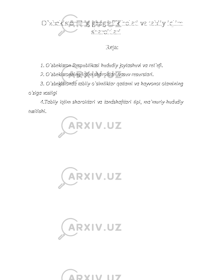 O`zbekistonning geografik holati va tabiiy iqlim sharoitlari Reja: 1. O`zbekiston Respublikasi hududiy joylashuvi va rel`efi. 2. O`zbekistonning iqlim sharoitlari vasuv resurslari. 3. O`zbekistonda tabiiy o`simliklar qatlami va hayvonot olamining o`ziga xosligi 4.Tabiiy iqlim sharoitlari va landshaftlari tipi, ma`muriy-hududiy tuzilishi. 