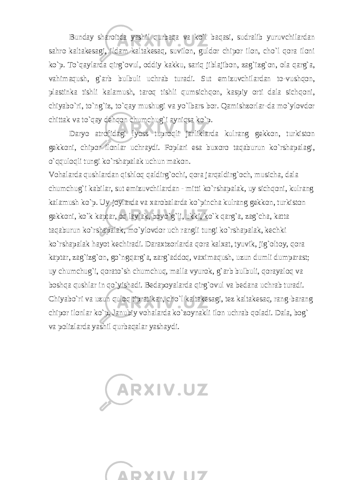 Bunday sharoitda yashil qurbaqa va ko`l baqasi, sudralib yuruvchilardan sahro kaltakesagi, ildam kaltakesaq, suvilon, guldor chipor ilon, cho`l qora iloni ko`p. To`qaylarda qirg`ovul, oddiy kakku, sariq jiblajibon, zag`izg`on, ola qarg`a, vahimaqush, g`arb bulbuli uchrab turadi. Sut emizuvchilardan to-vushqon, plastinka tishli kalamush, taroq tishli qumsichqon, kaspiy orti dala sichqoni, chiyabo`ri, to`ng`iz, to`qay mushugi va yo`lbars bor. Qamishzorlar-da mo`ylovdor chittak va to`qay dehqon chumchug`i ayniqsa ko`p. Daryo atrofidagi lyoss tuproqli jarliklarda kulrang gekkon, turkiston gekkoni, chipor ilonlar uchraydi. Foplari esa buxoro taqaburun ko`rshapalagi, o`qquloqli tungi ko`rshapalak uchun makon. Vohalarda qushlardan qishloq qaldirg`ochi, qora jarqaldirg`och, musicha, dala chumchug`i kabilar, sut emizuvchilardan - mitti ko`rshapalak, uy sichqoni, kulrang kalamush ko`p. Uy-joylarda va xarobalarda ko`pincha kulrang gekkon, turkiston gekkoni, ko`k kaptar, oq laylak, boyo`g`li, ukki, ko`k qarg`a, zag`cha, katta taqaburun ko`rshapalak, mo`ylovdor uch rangli tungi ko`rshapalak, kechki ko`rshapalak hayot kechiradi. Daraxtzorlarda qora kalxat, tyuvik, jig`oltoy, qora kaptar, zag`izg`on, go`ngqarg`a, zarg`addoq, vaximaqush, uzun dumli dumparast; uy chumchug`i, qorato`sh chumchuq, malla vyurok, g`arb bulbuli, qorayaloq va boshqa qushlar in qo`yishadi. Bedapoyalarda qirg`ovul va bedana uchrab turadi. Chiyabo`ri va uzun quloq tipratikan, cho`l kaltakesagi, tez kaltakesaq, rang-barang chipor ilon lar ko`p. Janubiy vohalarda ko`zoynakli ilon uchrab qoladi. Dala, bog` va polizlarda yashil qurbaqalar yashaydi. 