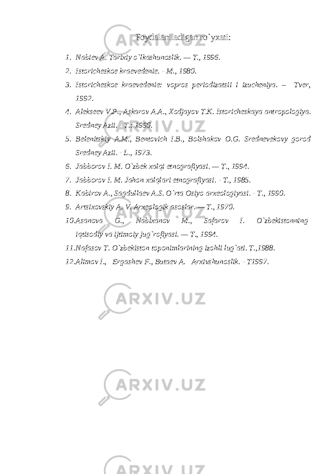 Foydalaniladigan ro`yxati: 1. Nabiev A. Tarixiy o`lkashunoslik. — T., 1996. 2. Istoricheskoe kraevedenie. - M., 1980. 3. Istoricheskoe kraevedenie: vopros periodizatsii i izucheniya. – Tver, 1992. 4. Alekseev V.P., Askarov A.A., Xodjayov T.K. Istoricheskaya antropologiya. Sredney Azii. - T.: 1990. 5. Belenitskiy A.M., Bentovich I.B., Bolshakov O.G. Srednevekovy gorod Sredney Azii. - L., 1973. 6. Jabborov I. M. O`zbek xalqi etnografiyasi. — T., 1994. 7. Jabborov I. M. Jahon xalqlari etnografiyasi. - T., 1985. 8. Kabirov A., Sagdullaev A.S. O`rta Osiyo arxeologiyasi. - T., 1990. 9. Artsixovskiy A. V. Arxeologik asoslar. — T., 1970. 10. Asanova G., Nabixanov M., Safarov I. O`zbekistonning iqtisodiy va ijtimoiy jug`rofiyasi. — T., 1994. 11. Nafasov T. O`zbekiston toponimlarining izohli lug`ati. T.,1988. 12. Alimov I., Ergashev F., Butaev A. Arxivshunoslik. - T1997. 