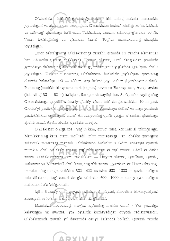 O`zbekiston tabiatining xususiyatlaridan biri uning materik markazida joylashgani va okeanlardan uzoqligidir. O`zbekiston hududi relefiga ko`ra, tekislik va adir-tog` qismlarga bo`li-nadi. Tekisliklar, asosan, shimoliy-g`arbida bo`lib, Turon tekisligining bir qismidan iborat. Tog`lar mamlakatning sharqida joylashgan. Turon tekisligining O`zbekistonga qarashli qismida bir qancha elementlar bor. Shimoliy-g`arbiy chekkasida Ustyurt platosi, Orol dengizidan janubida Amudaryo deltasining allyuvial tekisligi, undan janubiy-g`arbda Qizilqum cho`li joylashgan. Ustyurt platosining O`zbekiston hududida joylashgan qismining o`rtacha balandligi 120 — 180 m, eng baland joyi 290 m (Qorabovur qirlari). Platoning janubida bir qancha berk (oqmas) havzalar: Borsaqelmas, Asaqa-ovdon (balandligi 30 — 60 m) botiqlari, Sariqamish soyligi bor. Sariqamish soyligining O`zbekistonga qarashli shimoliy-g`arbiy qismi tubi dengiz sathidan 10 m past. Orolbo`yi pasttekisligining anchagina qismini Amudaryo deltasi va unga yondosh pasttekisliklar egallagan, ularni Amudaryoning qurib qolgan o`zanlari qismlarga ajratib turadi. Ayrim kichik tepaliklar mavjud. O`zbekiston o`ziga xos - yog`in kam, quruq, issiq, kontinental iqlimga ega. Mamlakatning katta qismi mo``tadil iqlim mintaqasiga, jan. chekka qismigina subtropik mintaqaga mansub. O`zbekiston hududini 3 ikdim zonasiga ajratish mumkin: cho`l va dasht zonasi, tog` oldi zonasi va tog` zonasi. Cho`l va dasht zonasi O`zbekistonning jami tekisliklari — Ustyurt platosi, Qizilkum, Qarshi, Dalvarzin va Mirzacho`l cho`llarini, tog`oldi zonasi Tyanshan va Hisor-Oloy tog` tizmalarining dengiz sathidan 300—400 metrdan 600—1000 m gacha bo`lgan balandliklarini, tog` zonasi dengiz sathi-dan 600—1000 m dan yuqori bo`lgan hududlarni o`z ichiga oladi. Iqlim 3 asosiy omil: quyosh radiatsiyasi miqdori, atmosfera tsirkulyatsiyasi xususiyati va to`shama sirt (relef) bilan belgilanadi. Mamlakat hududidagi mavjud iqlimning muhim omili - Yer yuzasiga kelayotgan va ayniqsa, yoz oylarida kuchayadigan quyosh radiatsiyasidir. O`zbekistonda quyosh yil davomida qariyb balandda bo`ladi. Quyosh iyunda 