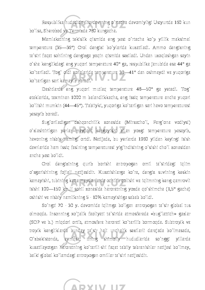 Respublika hududida iliq davrning o`rtacha davomiyligi Ustyurtda 160 kun bo`lsa, Sherobod va Termizda 280 kungacha. Mamlakatning tekislik qismida eng past o`rtacha ko`p yillik maksimal temperatura (35—36°) Orol dengizi bo`ylarida kuzatiladi. Ammo dengizning ta`siri faqat sohilning dengizga yaqin qismida seziladi. Undan uzoqlashgan sayin o`sha kenglikdagi eng yuqori temperatura 40° ga, res publika janubida esa 44° ga ko`tariladi. Tog` oldi zonalarida temperatura 39—41° dan oshmaydi va yuqoriga ko`tarilgan sari kamayib boradi. Dashtlarda eng yuqori mutlaq temperatura 48—50° ga yetadi. Tog` etaklarida, taxminan 1000 m balandlikkacha, eng issiq temperatura ancha yuqori bo`lishi mumkin (44—45°). Tabiiyki, yuqoriga ko`tarilgan sari havo temperaturasi pasayib boradi. Sug`oriladigan dehqonchilik zonasida (Mirzacho`l, Farg`ona vodiysi) o`zlashtirilgan yerlar maydoni kengayishi bilan yozgi temperatura pasayib, havoning nisbiy namligi ortdi. Natijada, bu yerlarda 1960 yildan keyingi isish davrlarida ham issiq faslning temperaturasi yig`indisining o`sishi cho`l zonasidan ancha past bo`ldi. Orol dengizining qurib borishi an tropogen omil ta`siridagi iqlim o`zgarishining fojiali natijasidir. Kuzatishlarga ko`ra, dengiz suvining keskin kamayishi, tubining katta maydonlarda ochilib qolishi va iqlimning keng qamrovli isishi 100—150 km.li sohil zonasida haroratning yozda qo`shimcha (1,5° gacha) oshishi va nisbiy namlikning 5 - 10% kamayishiga sabab bo`ldi. So`ngti 20 - 30 y. davomida iqlimga bo`lgan antropogen ta`sir global tus olmoqda. Insonning xo`jalik faoliyati ta`sirida atmosferada «bug`lattich» gazlar (SO2 va b.) miqdori ortib, atmos fera harorati ko`tarilib bormoqda. Sub tropik va tropik kengliklarda bunday ta`sir hali unchalik sezilarli darajada bo`lmasada, O`zbekistonda, ayniqsa, uning shimoliy hududlarida so`nggi yillarda kuzatilayotgan haroratning ko`tarili-shi faqat tabiiy tebranishlar natijasi bo`lmay, balki global ko`lamdagi an tropogen omillar ta`siri natijasidir. 