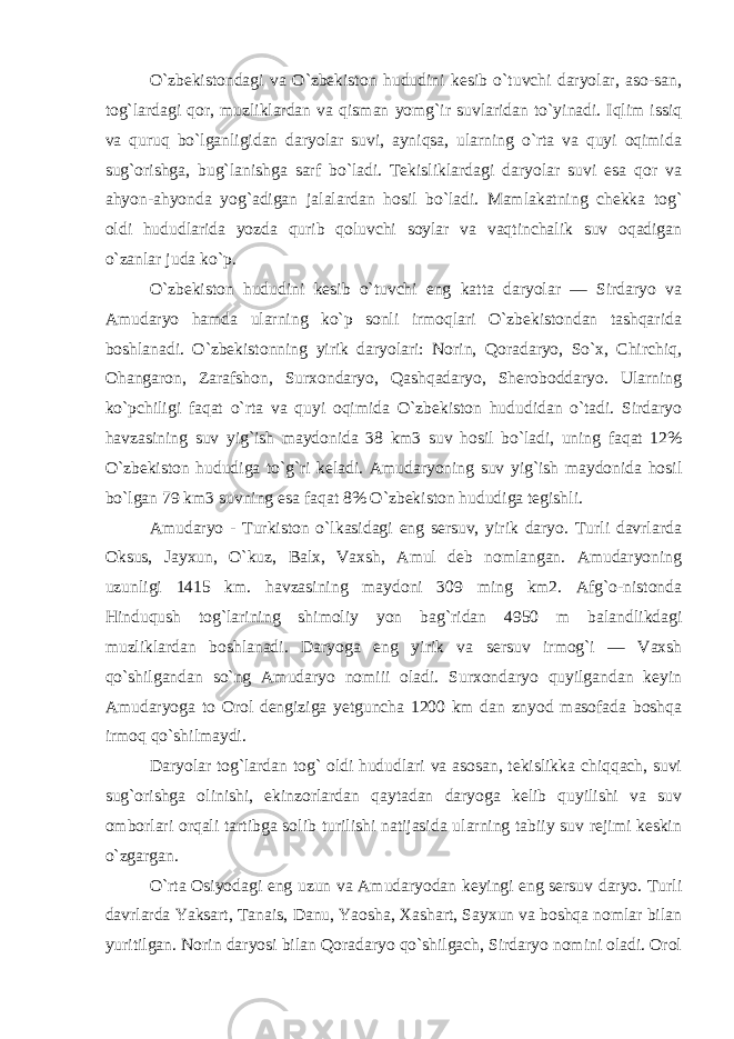 O`zbekistondagi va O`zbekiston hududini kesib o`tuvchi daryolar, aso-san, tog`lardagi qor, muzliklardan va qisman yomg`ir suvlaridan to`yinadi. Iqlim issiq va quruq bo`lganligidan daryolar suvi, ayniqsa, ularning o`rta va quyi oqimida sug`orishga, bug`lanishga sarf bo`ladi. Tekisliklardagi daryolar suvi esa qor va ahyon-ahyonda yog`adigan jalalardan hosil bo`ladi. Mamlakatning chekka tog` oldi hududlarida yozda qurib qoluvchi soylar va vaqtinchalik suv oqadigan o`zanlar juda ko`p. O`zbekiston hududini kesib o`tuvchi eng katta daryolar — Sirdaryo va Amudaryo hamda ularning ko`p sonli irmoqlari O`zbekistondan tashqarida boshlanadi. O`zbekistonning yirik daryolari: Norin, Qoradaryo, So`x, Chirchiq, Ohangaron, Zarafshon, Surxondaryo, Qashqadaryo, Sheroboddaryo. Ularning ko`pchiligi faqat o`rta va quyi oqimida O`zbekiston hududidan o`tadi. Sirdaryo havzasining suv yig`ish maydonida 38 km3 suv hosil bo`ladi, uning faqat 12% O`zbekiston hududiga to`g`ri keladi. Amudaryoning suv yig`ish maydonida hosil bo`lgan 79 km3 suvning esa faqat 8% O`zbekiston hududiga tegishli. Amudaryo - Turkiston o`lkasidagi eng sersuv, yirik daryo. Turli davrlarda Oksus, Jayxun, O`kuz, Balx, Vaxsh, Amul deb nomlangan. Amudaryoning uzunligi 1415 km. havzasining maydoni 309 ming km2. Afg`o-nistonda Hinduqush tog`larining shimoliy yon bag`ridan 4950 m balandlikdagi muzliklardan boshlanadi. Daryoga eng yi rik va sersuv irmog`i — Vaxsh qo`shilgandan so`ng Amudaryo nomiii oladi. Surxondaryo quyilgandan keyin Amudaryoga to Orol dengiziga yetguncha 1200 km dan znyod masofada boshqa irmoq qo`shilmaydi. Daryolar tog`lardan tog` oldi hududlari va asosan, tekislikka chiqqach, suvi sug`orishga olinishi, ekinzorlardan qaytadan daryoga kelib quyilishi va suv omborlari orqali tartibga solib turilishi natijasida ularning tabiiy suv rejimi keskin o`zgargan. O`rta Osiyodagi eng uzun va Amudaryodan keyingi eng sersuv daryo. Turli davrlarda Yaksart, Tanais, Danu, Yaosha, Xashart, Sayxun va boshqa nomlar bilan yuritilgan. Norin daryosi bilan Qoradaryo qo`shilgach, Sirdaryo nomini oladi. Orol 
