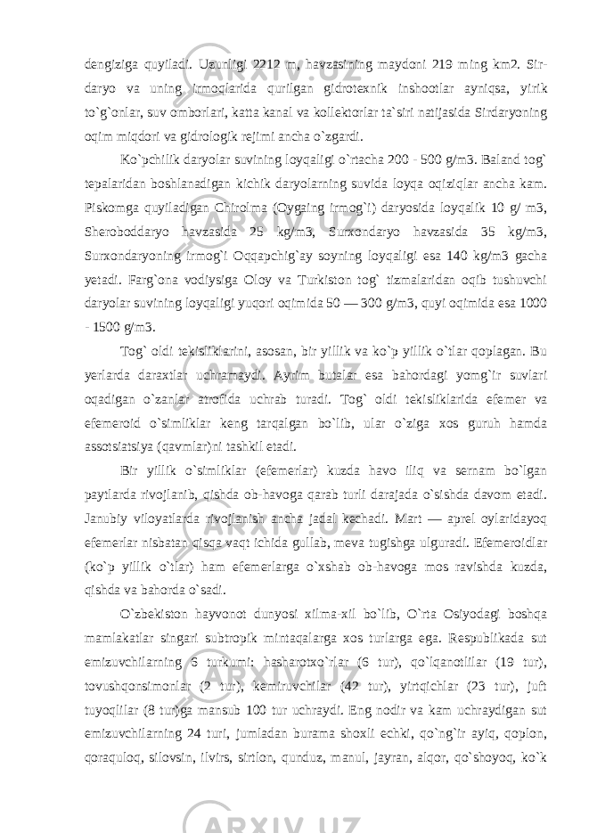 dengiziga quyiladi. Uzunligi 2212 m, havzasining maydoni 219 ming km2. Sir - daryo va uning irmoqlarida qurilgan gidrotexnik inshootlar ayniqsa, yi rik to`g`onlar, suv omborlari, katta kanal va kollektorlar ta`siri natijasida Sirdaryoning oqim miqdori va gidrologik rejimi ancha o`zgardi. Ko`pchilik daryo lar suvining loyqaligi o`rtacha 200 - 500 g/m3. Baland tog` tepalaridan boshlanadigan ki chik daryolarning suvida loyqa oqiziqlar ancha kam. Piskomga quyiladigan Chirolma (Oygaing irmog`i) daryosida loyqalik 10 g/ m3, Sheroboddaryo havzasida 25 kg/m3, Surxondaryo havzasida 35 kg/m3, Surxondaryoning irmog`i Oqqapchig`ay soyning loyqaligi esa 140 kg/m3 gacha yetadi. Farg`ona vodiysiga Oloy va Turkiston tog` tizmalaridan oqib tushuvchi daryolar suvining loyqaligi yuqori oqimida 50 — 300 g/m3, quyi oqimida esa 1000 - 1500 g/m3. Tog` oldi tekisliklarini, asosan, bir yillik va ko`p yillik o`tlar qoplagan. Bu yerlarda daraxtlar uchramaydi. Ayrim butalar esa bahordagi yomg`ir suvlari oqadigan o`zanlar atrofida uchrab turadi. Tog` oldi tekisliklarida efe mer va efemeroid o`simliklar keng tarqalgan bo`lib, ular o`ziga xos guruh hamda assotsiatsiya (qavmlar)ni tashkil etadi. Bir yillik o`simliklar (efemerlar) kuzda havo iliq va sernam bo`lgan paytlarda rivojlanib, qishda ob-havoga qarab turli darajada o`sishda davom etadi. Janubiy viloyatlarda rivojlanish ancha jadal kechadi. Mart — aprel oylaridayoq efemerlar nisbatan qisqa vaqt ichida gullab, meva tugishga ulguradi. Efemeroidlar (ko`p yillik o`tlar) ham efemerlarga o`xshab ob-havoga mos ravishda kuzda, qishda va bahorda o`sadi. O`zbekiston hayvonot dunyosi xilma-xil bo`lib, O`rta Osiyodagi boshqa mamlakatlar singari subtropik mintaqalarga xos turlarga ega. Respublikada sut emizuvchilarning 6 turkumi: hasharotxo`rlar (6 tur), qo`lqanotlilar (19 tur), tovushqonsimonlar (2 tur), kemiruvchilar (42 tur), yirtqichlar (23 tur), juft tuyoqlilar (8 tur)ga mansub 100 tur uchraydi. Eng nodir va kam uchraydigan sut emizuvchilarning 24 turi, jumladan burama shoxli echki, qo`ng`ir ayiq, qoplon, qoraquloq, silovsin, ilvirs, sirtlon, qunduz, manul, jayran, alqor, qo`shoyoq, ko`k 