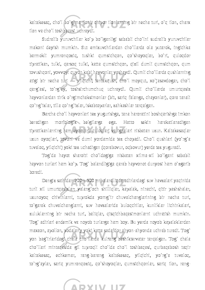 kaltakesaq, cho`l bo`g`ma iloni, chi por ilonlarning bir necha turi, o`q ilon, charx ilon va cho`l toshbaqasi uch raydi. Sudralib yuruvchilar ko`p bo`lganligi sababli cho`lni sudralib yuruvchilar makoni deyish mumkin. Sut emizuvchilardan cho`llarda ola putarok, ingichka barmokli yumronqoziq, tushki qumsichqon, qo`shoyoqlar, bo`ri, quloqdor tipratikan, tulki, qarsoq tulki, katta qumsichqon, qizil dumli qumsichqon, qum tovushqoni, yovvoyi quyon kabi hayvonlar yashaydi. Qumli cho`llarda qushlarning atigi bir necha turi — yilqichi, tentakqush, cho`l moyqut, xo`jasavdogar, cho`l qarg`asi, to`rg`ay, toshsirchumchuq uchraydi. Qumli cho`llarda umurtqasiz hayvonlardan tirik o`rgimchaksimonlar (bit, sariq falanga, chayonlar), qora tanali qo`ng`izlar, tilla qo`ng`izlar, iskabtoparlar, zahkashlar tarqalgan. Barcha cho`l hayvonlari tez yugurishga, tana haroratini boshqarishga imkon beradigan morfologik belgilarga ega. Hatto sekin harakatlanadigan tipratikanlarning ham oyoqlari, quloqlari va ignalari nisbatan uzun. Kaltakesaqlar uzun oyoqlari, tovoni va dumi yordamida tez chopadi. Cho`l qushlari (yo`rg`a tuvaloq, yilqichi) yoki tez uchadigan (qorabovur, oqbovur) yerda tez yuguradi. Tog`da hayot sharoiti cho`ldagiga nisbatan xilma-xil bo`lgani sababli hayvon turlari ham ko`p. Tog` balandligiga qarab hayvonot dunyosi ham o`zgarib boradi. Dengiz sathidan 200—600 m balandliqda adirlardagi suv havzalari yaqinida turli xil umurtqasizlar: yalang`och shilliqlar, kapalak, ninachi, qitir pashshalar, uzunoyoq chivinlarni, tuprokda yomg`ir chuvalchanglarining bir necha turi, to`garak chuvalchanglarni, suv havzalarida buloqchilar, kunliklar lichinkalari, zuluklarning bir necha turi, baliqlar, qisqichbaqasimonlarni uchratish mumkin. Tog` adirlari en demik va noyob turlarga ham boy. Bu yerda noyob kapalaklardan maxaon, apollon, podalariy yoki katta sadafdor ahyon-ahyonda uchrab turadi. Tog` yon bag`irlaridagi chala cho`llarda kulrang beshiktervatar tarqalgan. Tog` chala cho`llari mintaqasida gil tuproqli cho`lda cho`l toshbaqasi, qurbaqabosh taqir kaltakesaq, echkemar, rang-barang kaltakesaq, yilqichi, yo`rg`a tuvaloq, to`rg`aylar, sariq yumronqoziq, qo`shoyoqlar, qumsichqonlar, sariq ilon, rang- 