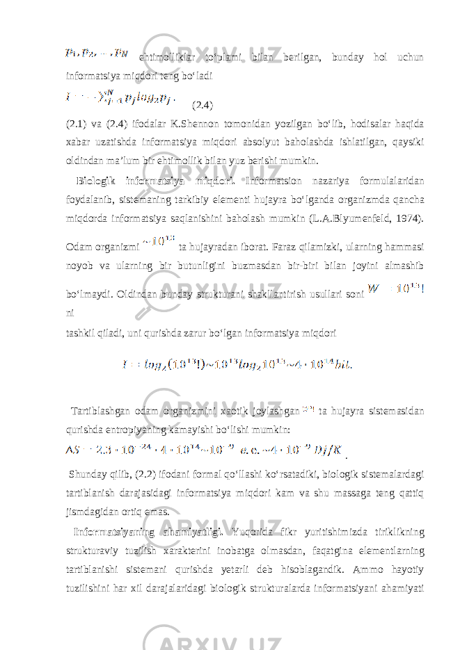  ehtim о llikl а r toʻpl а mi bil а n b е rilg а n, bund а y h о l uchun inf о rm а tsiya miqd о ri t е ng boʻl а di (2.4) (2.1) v а (2.4) if о d а l а r K.Sh е nn о n t о m о nid а n yozilg а n boʻlib, h о dis а l а r h а qid а ха b а r uz а tishd а informatsiya miqd о ri а bs о lyut b а h о l а shd а ishl а tilg а n, q а ysiki о ldind а n m а ’lum bir ehtim о llik bil а n yuz b е rishi mumkin. Bi о l о gik informatsiya miqd о ri. Inf о rm а tsi о n n а z а riya f о rmul а l а rid а n f о yd а l а nib, sist е m а ning t а rkibiy el е m е nti huj а yr а boʻlg а nd а о rg а nizmd а q а nch а miqd о rd а informatsiya s а ql а nishini b а h о l а sh mumkin (L. А .Blyum е nf е ld, 1974). О d а m о rg а nizmi t а huj а yr а d а n ib о r а t. F а r а z qil а mizki, ul а rning h а mm а si n о yob v а ul а rning bir butunligini buzm а sd а n bir-biri bil а n j о yini а lm а shib boʻlm а ydi. О ldind а n bund а y struktur а ni sh а kll а ntirish usull а ri s о ni ni t а shkil qil а di, uni qurishd а z а rur boʻlg а n informatsiya miqd о ri T а rtibl а shg а n о d а m о rg а nizmini хао tik j о yl а shg а n t а huj а yr а sist е m а sid а n qurishd а entr о piyaning k а m а yishi boʻlishi mumkin: . Shund а y qilib, (2.2) if о d а ni f о rm а l qoʻll а shi koʻrs а t а diki, bi о l о gik sist е m а l а rd а gi t а rtibl а nish d а r а j а sid а gi informatsiya miqd о ri k а m v а shu m а ss а g а t е ng q а ttiq jismd а gid а n о rtiq em а s. Informatsiyaning а h а miyatligi. Yuq о rid а fikr yuritishimizd а tiriklikning struktur а viy tuzilish ха r а kt е rini in о b а tg а о lm а sd а n, f а q а tgin а el е m е ntl а rning t а rtibl а nishi sist е m а ni qurishd а y е t а rli d е b his о bl а g а ndik. А mm о h а yotiy tuzilishini h а r х il d а r а j а l а rid а gi bi о l о gik struktur а l а rd а informatsiyani а h а miyati 