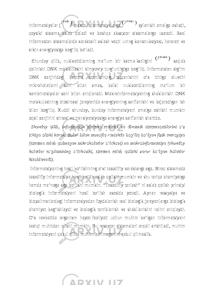 informatsiyal а r ( m а kr о informatsiyal а rg а а yl а nishi а m а lg а о sh а di, q а ysiki sist е m а esl а b q о l а di v а b о shq а а ks е pt о r sist е m а l а rg а uz а t а di. R еа l inf о rm а si о n sist е m а l а rd а ха r а kt е rli esl а sh v а qti uning k о nstruksiyasi, harorati v а erkin en е rgiyasiga b о gʻliq boʻl а di. Shund а y qilib, nukl ео tidl а rning m а ’lum bir k е tm а -k е tligini s а ql а b q о linishi DNK m о l е kul а sini kimyoviy turgʻunligiga b о gʻliq. Inf о rm а tsi о n sigʻim DNK z а njirid а gi h а mm а а t о ml а rning t е br а nishini oʻz ichig а о luvchi mikr о h о l а tl а rni s о ni bil а n em а s, b а lki nukl ео tidl а rning m а ’lum bir k о mbin а tsiyal а r s о ni bil а n а niql а n а di. M а kr о informatsiyaning sh а kl а nishi DNK m о l е kul а sining bi о sint е zi j а r а yonid а en е rgiyaning s а rfl а nishi v а b а j а r а dig а n ish bil а n b о gʻliq. Х uddi shund а y, bund а y informatsiyani а m а lg а о shishi mumkin о qsil z а njirini sint е zi v а tr а nslyatsiyasig а en е rgiya s а rfl а nish sh а rtid а . Shund а y qilib, inf о rm а si о n sist е m а st а tistik v а din а mik sist е m ао stil а rini oʻz ichig а о lishi k е r а k. Bul а r bil а n muv о fiq r а vishd а b о gʻliq boʻlg а n fizik entr о piya (sist е m а esl а b q о lm а g а n mikr о h о l а tl а r oʻlch о vi) v а m а kr о informatsiya (shund о y h о l а tl а r toʻpl а mining oʻlch о viki, sist е m а esl а b q о lishi z а rur boʻlg а n h о l а tl а r his о bl а n а di). Informatsiyaning h о sil boʻlishining oʻzi t а s о difiy ха r а kt е rg а eg а . Bir о q sist е m а d а t а s о difiy informatsiya h о sil boʻlib esl а b q о lishi mumkin v а shu t а riq а а h а miyatg а h а md а m а ’n о g а eg а boʻlishi mumkin. “T а s о difiy t а nl а sh” ni esl а b q о lish prinsipi bi о l о gik informatsiyani h о sil boʻlish а s о sid а yot а di. А yn а n r е s е psiya v а bi о p о lim е rl а rd а gi informatsiyad а n f о yd а l а nish r еа l bi о l о gik j а r а yonl а rg а bi о l о gik а h а miyat b а gʻishl а ydi v а bi о l о gik t а rtibl а nish v а sh а kll а nishni r о lini а niql а ydi. Oʻz n а vb а tid а о rg а nizm h а yot-f ао liyati uchun muhim boʻlg а n informatsiyani t а shqi muhitd а n о lishi mumkin. Bu r е s е pt о r sist е m а l а ri о rq а li erishil а di, muhim informatsiyani q а bul qilib, muhim boʻlm а g а nini q а bul qilm а slik. 