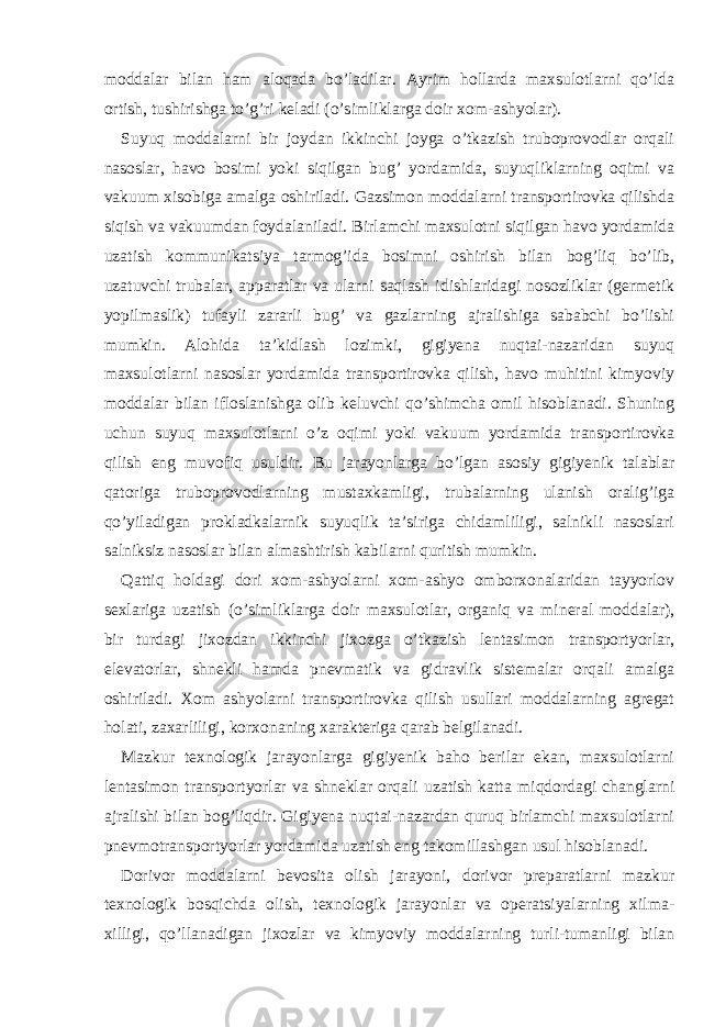 moddalar bilan ham aloqada bo’ladilar. Ayrim hollarda maxsulotlarni qo’lda ortish, tushirishga to’g’ri keladi (o’simliklarga doir xom-ashyolar). Suyuq moddalarni bir joydan ikkinchi joyga o’tkazish truboprovodlar orqali nasoslar, havo bosimi yoki siqilgan bug’ yordamida, suyuqliklarning oqimi va vakuum xisobiga amalga oshiriladi. Gazsimon moddalarni transportirovka qilishda siqish va vakuumdan foydalaniladi. Birlamchi maxsulotni siqilgan havo yordamida uzatish kommunikatsiya tarmog’ida bosimni oshirish bilan bog’liq bo’lib, uzatuvchi trubalar, apparatlar va ularni saqlash idishlaridagi nosozliklar (germetik yopilmaslik) tufayli zararli bug’ va gazlarning ajralishiga sababchi bo’lishi mumkin. Alohida ta’kidlash lozimki, gigiyena nuqtai-nazaridan suyuq maxsulotlarni nasoslar yordamida transportirovka qilish, havo muhitini kimyoviy moddalar bilan ifloslanishga olib keluvchi qo’shimcha omil hisoblanadi. Shuning uchun suyuq maxsulotlarni o’z oqimi yoki vakuum yordamida transportirovka qilish eng muvofiq usuldir. Bu jarayonlarga bo’lgan asosiy gigiyenik talablar qatoriga truboprovodlarning mustaxkamligi, trubalarning ulanish oralig’iga qo’yiladigan prokladkalarnik suyuqlik ta’siriga chidamliligi, salnikli nasoslari salniksiz nasoslar bilan almashtirish kabilarni quritish mumkin. Qattiq holdagi dori xom-ashyolarni xom-ashyo omborxonalaridan tayyorlov sexlariga uzatish (o’simliklarga doir maxsulotlar, organiq va mineral moddalar), bir turdagi jixozdan ikkinchi jixozga o’tkazish lentasimon transportyorlar, elevatorlar, shnekli hamda pnevmatik va gidravlik sistemalar orqali amalga oshiriladi. Xom ashyolarni transportirovka qilish usullari moddalarning agregat holati, zaxarliligi, korxonaning xarakteriga qarab belgilanadi. Mazkur texnologik jarayonlarga gigiyenik baho berilar ekan, maxsulotlarni lentasimon transportyorlar va shneklar orqali uzatish katta miqdordagi changlarni ajralishi bilan bog’liqdir. Gigiyena nuqtai-nazardan quruq birlamchi maxsulotlarni pnevmotransportyorlar yordamida uzatish eng takomillashgan usul hisoblanadi. Dorivor moddalarni bevosita olish jarayoni, dorivor preparatlarni mazkur texnologik bosqichda olish, texnologik jarayonlar va operatsiyalarning xilma- xilligi, qo’llanadigan jixozlar va kimyoviy moddalarning turli-tumanligi bilan 