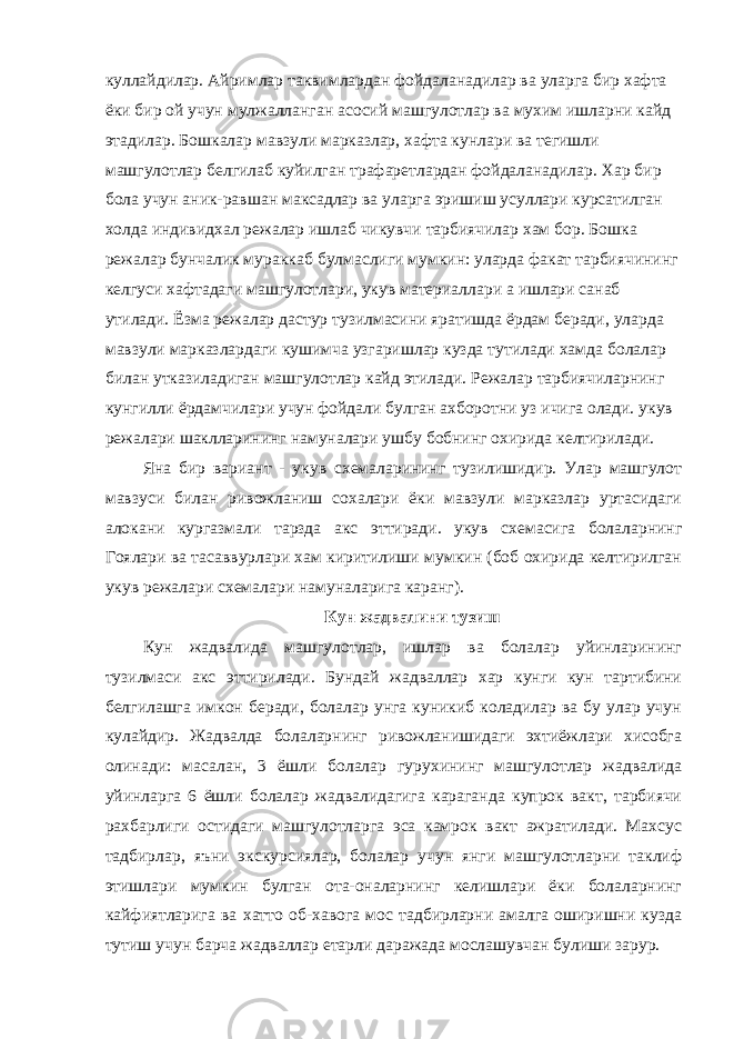 куллайдилар. Айримлар таквимлардан фойдаланадилар ва уларга бир хафта ёки бир ой учун мулжалланган асосий машгулотлар ва мухим ишларни кайд этадилар. Бошкалар мавзули марказлар, хафта кунлари ва тегишли машгулотлар белгилаб куйилган трафаретлардан фойдаланадилар. Хар бир бола учун аник-равшан максадлар ва уларга эришиш усуллари курсатилган холда индивидхал режалар ишлаб чикувчи тарбиячилар хам бор. Бошка режалар бунчалик мураккаб булмаслиги мумкин: уларда факат тарбиячининг келгуси хафтадаги машгулотлари, укув материаллари а ишлари санаб утилади. Ёзма режалар дастур тузилмасини яратишда ёрдам беради, уларда мавзули марказлардаги кушимча узгаришлар кузда тутилади хамда болалар билан утказиладиган машгулотлар кайд этилади. Режалар тарбиячиларнинг кунгилли ёрдамчилари учун фойдали булган ахборотни уз ичига олади. укув режалари шаклларининг намуналари ушбу бобнинг охирида келтирилади. Яна бир вариант - укув схемаларининг тузилишидир. Улар машгулот мавзуси билан ривожланиш сохалари ёки мавзули марказлар уртасидаги алокани кургазмали тарзда акс эттиради. укув схемасига болаларнинг Гоялари ва тасаввурлари хам киритилиши мумкин (боб охирида келтирилган укув режалари схемалари намуналарига каранг). Кун жадвалини тузиш Кун жадвалида машгулотлар, ишлар ва болалар уйинларининг тузилмаси акс эттирилади. Бундай жадваллар хар кунги кун тартибини белгилашга имкон беради, болалар унга куникиб коладилар ва бу улар учун кулайдир. Жадвалда болаларнинг ривожланишидаги эхтиёжлари хисобга олинади: масалан, 3 ёшли болалар гурухининг машгулотлар жадвалида уйинларга 6 ёшли болалар жадвалидагига караганда купрок вакт, тарбиячи рахбарлиги остидаги машгулотларга эса камрок вакт ажратилади. Махсус тадбирлар, яъни экскурсиялар, болалар учун янги машгулотларни таклиф этишлари мумкин булган ота-оналарнинг келишлари ёки болаларнинг кайфиятларига ва хатто об-хавога мос тадбирларни амалга оширишни кузда тутиш учун барча жадваллар етарли даражада мослашувчан булиши зарур. 