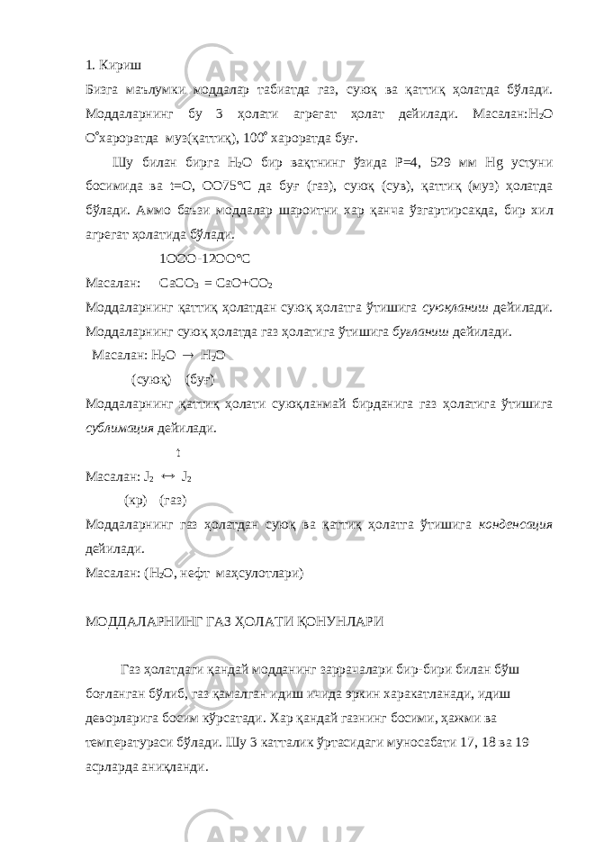 1. Кириш Бизга маълумки моддалар табиатда газ, суюқ ва қаттиқ ҳолатда бўлади. Моддаларнинг бу 3 ҳолати агрегат ҳолат дейилади. Масалан:H 2 О О  хароратда муз(қаттиқ), 100  хароратда бу ғ . Шу билан бирга H 2 О бир вақтнинг ўзида Р=4, 529 мм Нg устуни босимида ва t=О, ОО75°С да бу ғ (газ), суюқ (сув), қаттиқ (муз) ҳолатда бўлади. Аммо баъзи моддалар шароитни хар қанча ўзгартирсакда, бир хил агрегат ҳолатида бўлади. 1ООО-12ОО°С Масалан: C аСО 3 = СаО+СО 2 Моддаларнинг қаттиқ ҳолатдан суюқ ҳолатга ўтишига суюқланиш дейилади. Моддаларнинг суюқ ҳолатда газ ҳолатига ўтишига бу ғ ланиш дейилади. Масалан: Н 2 О  Н 2 О (суюқ) (буғ) Моддаларнинг қаттиқ ҳолати суюқланмай бирданига газ ҳолатига ўтишига сублимация дейилади. t Масалан: J 2  J 2 (кр) (газ) Моддаларнинг газ ҳолатдан суюқ ва қаттиқ ҳолатга ўтишига конденсация дейилади. Масалан: (Н 2 О , нефт маҳсулотлари) МОДДАЛАРНИНГ ГАЗ ҲОЛАТИ ҚОНУНЛАРИ Газ ҳолатдаги қандай модданинг заррачалари бир-бири билан бўш бо ғ ланган бўлиб, газ қамалган идиш ичида эркин харакатланади, идиш деворларига босим кўрсатади. Хар қандай газнинг босими, ҳажми ва температураси бўлади. Шу 3 катталик ўртасидаги муносабати 17, 18 ва 19 асрларда аниқланди. 