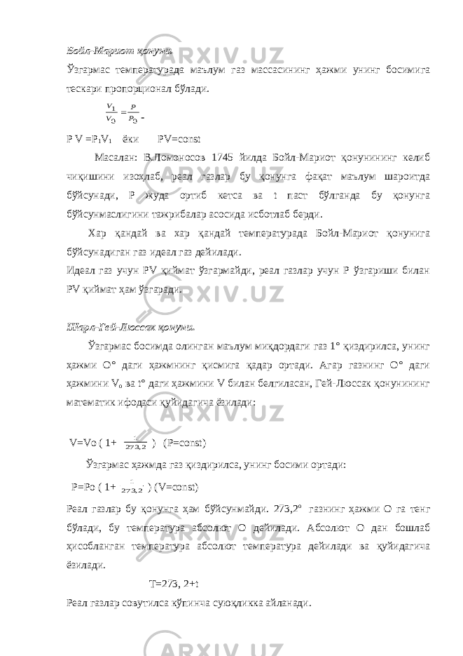 Бойл-Мариот қонуни. Ўзгармас температурада маълум газ массасининг ҳажми унинг босимига тескари пропорционал бўлади. 0 0 1 P P V V  Р V =Р 1 V 1 ёки РV=соnst Масалан: В.Ломоносов 1745 йилда Бойл-Мариот қонунининг келиб чиқишини изоҳлаб, реал газлар бу қонунга фақат маълум шароитда бўйсунади, Р жуда ортиб кетса ва t паст бўлганда бу қонунга бўйсунмаслигини тажрибалар асосида исботлаб берди. Хар қандай ва хар қандай температурада Бойл-Мариот қонунига бўйсунадиган газ идеал газ дейилади. Идеал газ учун РV қиймат ўзгармайди, реал газлар учун Р ўзгариши билан РV қиймат ҳам ўзгаради. Шарл-Гей-Люссак қонуни. Ўзгармас босимда олинган маълум миқдордаги газ 1° қиздирилса, унинг ҳажми О° даги ҳажмнинг қисмига қадар ортади. Агар газнинг О° даги ҳажмини V о ва t° даги ҳажмини V билан белгиласан, Гей-Люссак қонунининг математик ифодаси қуйидагича ёзилади: V=Vо ( 1+ 2, 273 1 ) (Р=соnst) Ўзгармас ҳажмда газ қиздирилса, унинг босими ортади: Р=Ро ( 1+ 2, 273 1 ) (V=соnst) Реал газлар бу қонунга ҳам бўйсунмайди. 273,2 о газнинг ҳажми О га тенг бўлади, бу температура абсолют О дейилади. Абсолют О дан бошлаб ҳисобланган температура абсолют температура дейилади ва қуйидагича ёзилади. Т=273, 2+t Реал газлар совутилса кўпинча суюқликка айланади. 