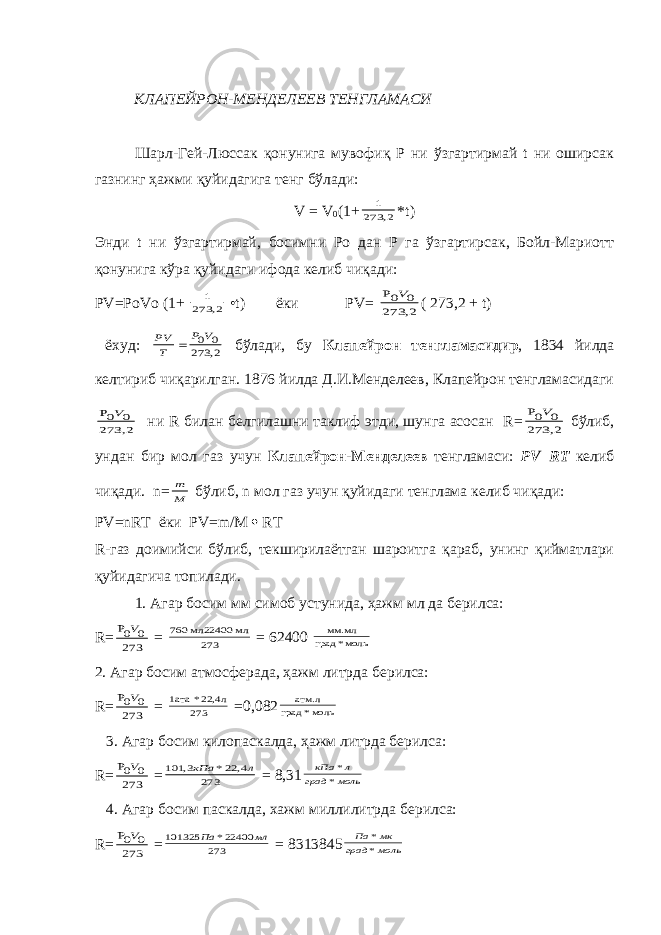  КЛАПЕЙРОН-МЕНДЕЛЕЕВ ТЕНГЛАМАСИ Шарл-Гей-Люссак қонунига мувофиқ Р ни ўзгартирмай t ни оширсак газнинг ҳажми қуйидагига тенг бўлади: V = V 0 (1+2, 273 1 * t ) Энди t ни ўзгартирмай, босимни Ро дан Р га ўзгартирсак, Бойл-Мариотт қонунига кўра қуйидаги ифода келиб чиқади: Р V =Ро V о (1+ 2, 273 1 • t ) ёки Р V = 2, 273 0 0P V ( 273,2 + t ) ёхуд: 2, 273 0 0V P T PV  бўлади, бу Клапейрон тенгламасидир , 1834 йилда келтириб чиқарилган. 1876 йилда Д.И.Менделеев, Клапейрон тенгламасидаги 2, 273 0 0P V ни R билан белгилашни таклиф этди, шунга асосан R = 2, 273 0 0P V бўлиб, ундан бир мол газ учун Клапейрон-Менделеев тенгламаси: Р V = R Т келиб чиқади. n = M m бўлиб, n мол газ учун қуйидаги тенглама келиб чиқади: Р V = nR Т ёки Р V = m / M  R Т R -газ доимийси бўлиб, текширилаётган шароитга қараб, унинг қийматлари қуйидагича топилади. 1. Агар босим мм симоб устунида, ҳажм мл да берилса: R= 273 0 0P V = 273 мл мл22400 760 = 62400 моль* град мм.мл 2. Агар босим атмосферада, ҳажм литрда берилса: R= 273 0 0P V = 273 22,4 л * 1aтa =0,082 моль* град атм.л 3. Агар босим килопаскалда, ҳажм литрда берилса: R= 273 0 0P V = 273 4, 22* 3, 101 л кПа = 8,31 моль град л кПа * * 4. Агар босим паскалда, хажм миллилитрда берилса: R= 273 0 0P V = 273 22400* 101325 мл Па = 8313845 моль град мк Па * * 