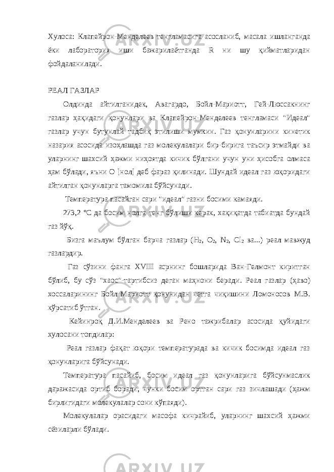 Хулоса: Клапейрон-Менделеев тенгламасига асосланиб, масала ишланганда ёки лаборатория иши бажарилаётганда R ни шу қийматларидан фойдаланилади. РЕАЛ ГАЗЛАР Олдинда айтилганидек, Авагардо, Бойл-Мариотт, Гей-Люссакнинг газлар ҳақидаги қонунлари ва Клапейрон-Менделеев тенгламаси &#34;Идеал&#34; газлар учун бутунлай тадбиқ этилиши мумкин. Газ қонунларини кинетик назария асосида изоҳлашда газ молекулалари бир-бирига таъсир этмайди ва уларнинг шахсий ҳажми ниҳоятда кичик бўлгани учун уни ҳисобга олмаса ҳам бўлади, яъни О [нол] деб фараз қилинади. Шундай идеал газ юқоридаги айтилган қонунларга тамомила бўйсунади. Температура пасайган сари &#34;идеал&#34; газни босими камаяди. 273,2 °С да босим нолга тенг бўлиши керак, хақиқатда табиатда бундай газ йўқ. Бизга маълум бўлган барча газлар (Н 2 , О 2 , N 2 , С l 2 ва...) реал мавжуд газлардир. Газ сўзини фанга XVIII асрнинг бошларида Ван-Гелмонт киритган бўлиб, бу сўз &#34;хаос&#34;-тартибсиз деган маҳнони беради . Реал газлар (ҳаво) хоссаларининг Бойл-Мариотт қонунидан четга чиқишини Ломоносов М.В. кўрсатиб ўтган. Кейинроқ Д.И.Менделеев ва Рено тажрибалар асосида қуйидаги хулосани топдилар: Реал газлар фақат юқори температурада ва кичик босимда идеал газ қонунларига бўйсунади. Температура пасайиб, босим идеал газ қонунларига бўйсунмаслик даражасида ортиб боради, чунки босим ортган сари газ зичлашади (ҳажм бирлигидаги молекулалар сони кўпаяди). Молекулалар орасидаги масофа кичрайиб, уларнинг шахсий ҳажми сёзиларли бўлади. 