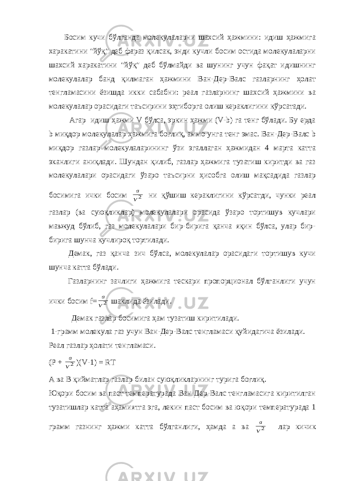 Босим кучи бўлганда молекулаларни шахсий ҳажмини: идиш ҳажмига харакатини &#34;йўқ&#34; деб фараз қилсак, энди кучли босим остида молекулаларни шахсий харакатини &#34;йўқ&#34; деб бўлмайди ва шунинг учун фақат идишнинг молекулалар банд қилмаган ҳажмини Ван-Дер-Валс газларнинг ҳолат тенгламасини ёзишда икки сабабни: реал газларнинг шахсий ҳажмини ва молекулалар орасидаги таъсирини эҳтиборга олиш кераклигини кўрсатади. Агар идиш ҳажми V бўлса, эркин ҳажми (V-b) га тенг бўлади. Бу ерда b миқдор молекулалар ҳажмига боғлиқ, аммо унга тенг эмас. Ван-Дер-Валс b миқдор газлар молекулаларининг ўзи эгаллаган ҳажмидан 4 марта катта эканлиги аниқлади. Шундан қилиб, газлар ҳажмига тузатиш киритди ва газ молекулалари орасидаги ўзаро таъсирни ҳисобга олиш мақсадида газлар босимига ички босим 2V a ни қўшиш кераклигини кўрсатди, чунки реал газлар (ва суюқликлар) молекулалари орасида ўзаро тортишув кучлари мавжуд бўлиб, газ молекулалари бир-бирига қанча яқин бўлса, улар бир- бирига шунча кучлироқ тортилади. Демак, газ қанча зич бўлса, молекулалар орасидаги тортишув кучи шунча катта бўлади. Газларнинг зачлиги ҳажмига тескари пропорционал бўлганлиги учун ички босим f= 2V a шаклида ёзилади. Демак газлар босимига ҳам тузатиш киритилади. 1-грамм молекула газ учун Ван-Дер-Валс тенгламаси қуйидагича ёзилади. Реал газлар ҳолати тенгламаси. (Р + 2V a )( V -1) = RT А ва В қийматлар газлар билан суюқликларнинг турига бо ғ лиқ. Юқори босим ва паст температурада Ван-Дер-Валс тенгламасига киритилган тузатишлар катта аҳамиятга эга, лекин паст босим ва юқори температурада 1 грамм газнинг ҳажми катта бўлганлиги, ҳамда а ва 2V a лар кичик 