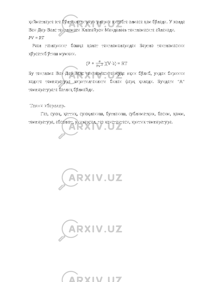 қийматларга эга бўлганлиги учун уларни ҳисобга олмаса ҳам бўлади. У холда Ван-Дер-Валс тенгламаси Клапейрон-Менделеев тенгламасига айланади. РV = RТ Реал газларнинг бошқа ҳолат тенгламаларидан Бертло тенгламасини кўрсатиб ўтиш мумкин. (Р + 2 TV a )( V - b ) = RT Бу тенглама Ван-Дер-Валс тенгламасига жуда яқин бўлиб, ундан биринчи хадига температура киритилганлиги билан фарқ қилади. Бундаги &#34;А&#34; температурага бо ғ лиқ бўлмайди. Таянч иборалар. Газ, суюқ, қаттиқ, суюқланиш, буғланиш, сублиматция, босим, ҳажм, температура, абсолют, универсал, газ константаси, критик температура. 