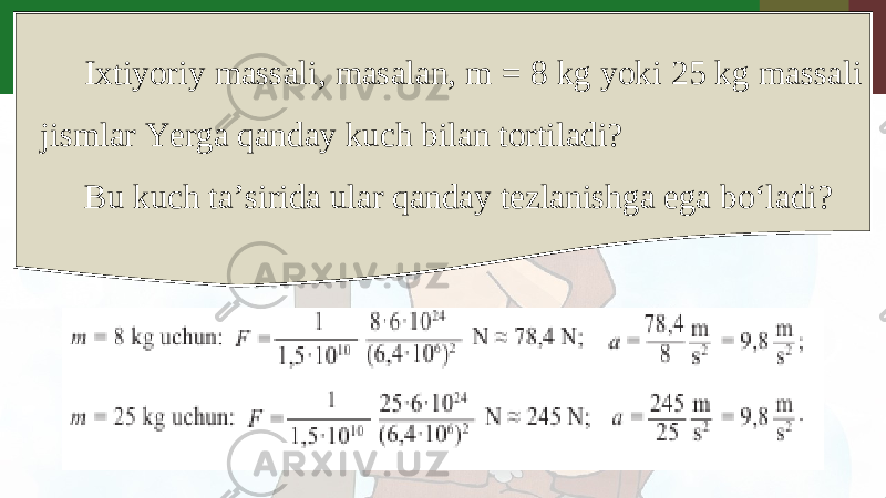 Ixtiyoriy massali, masalan, m = 8 kg yoki 25 kg massali jismlar Yerga qanday kuch bilan tortiladi? Bu kuch ta’sirida ular qanday tezlanishga ega bo‘ladi? 