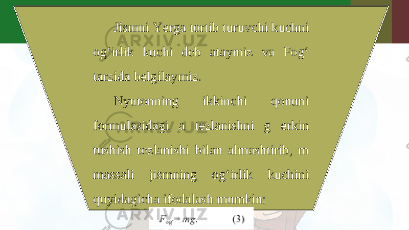 Jismni Yerga tortib turuvchi kuchni og‘irlik kuchi deb ataymiz va Fog‘ tarzida belgilaymiz. Nyutonning ikkinchi qonuni formulasidagi a tezlanishni g erkin tushish tezlanishi bilan almashtirib, m massali jismning og‘irlik kuchini quyidagicha ifodalash mumkin: 