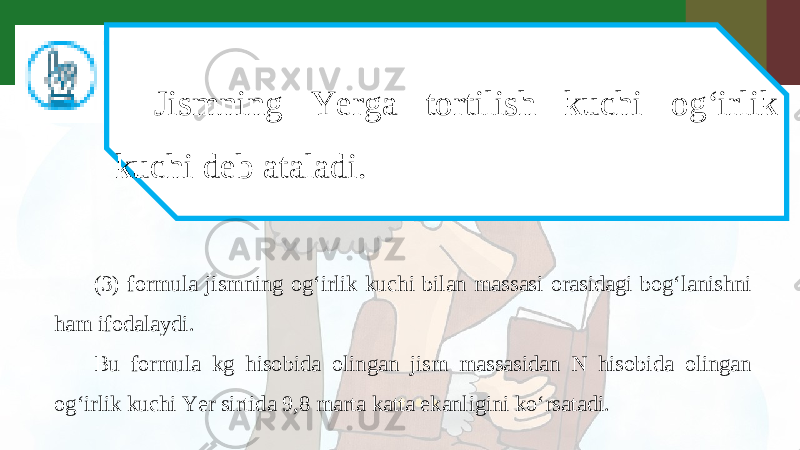 Jismning Yerga tortilish kuchi og‘irlik kuchi deb ataladi. (3) formula jismning og‘irlik kuchi bilan massasi orasidagi bog‘lanishni ham ifodalaydi. Bu formula kg hisobida olingan jism massasidan N hisobida olingan og‘irlik kuchi Yer sirtida 9,8 marta katta ekanligini ko‘rsatadi. 