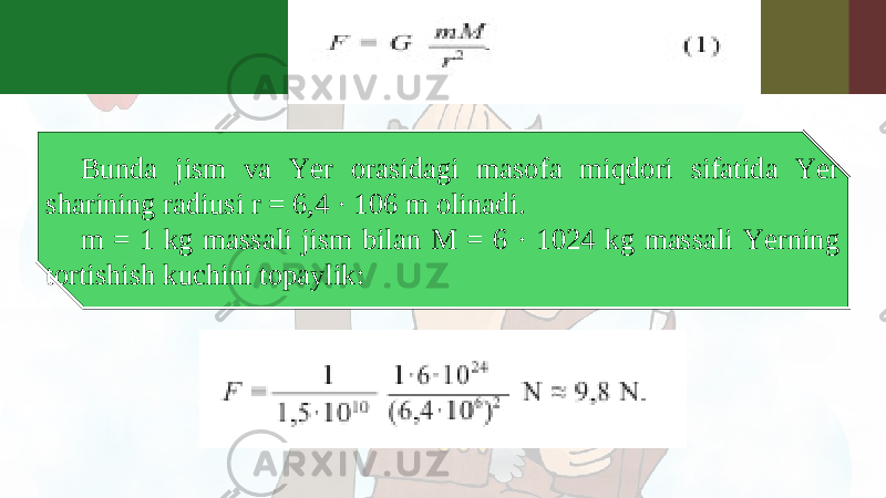 Bunda jism va Yer orasidagi masofa miqdori sifatida Yer sharining radiusi r = 6,4 · 106 m olinadi. m = 1 kg massali jism bilan M = 6 · 1024 kg massali Yerning tortishish kuchini topaylik: 