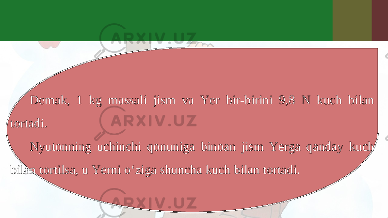 Demak, 1 kg massali jism va Yer bir-birini 9,8 N kuch bilan tortadi. Nyutonning uchinchi qonuniga binoan jism Yerga qanday kuch bilan tortilsa, u Yerni o‘ziga shuncha kuch bilan tortadi. 