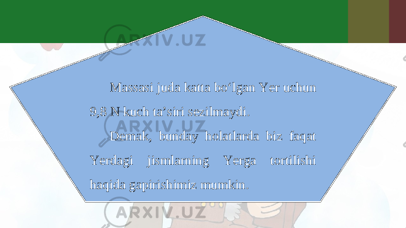 Massasi juda katta bo‘lgan Yer uchun 9,8 N kuch ta’siri sezilmaydi. Demak, bunday holatlarda biz faqat Yerdagi jismlarning Yerga tortilishi haqida gapirishimiz mumkin. 