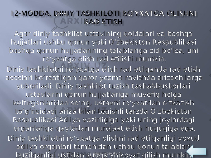 Agar diniy tashkilot ustavining qoidalari va boshqa hujjatlari ushbu qonun yoki O’zbekiston Respublikasi boshqa qonun hujjatlarining talablariga zid bo‘lsa, uni ro‘yxatga olish rad etilishi mumkin. Diniy tashkilotni ro‘yxatga olish rad etilganda rad etish asoslari ko‘rsatilgan qaror yozma ravishda arizachilarga yuboriladi. Diniy tashkilot tuzish tashabbuskorlari ustavlarini qonun hujjatlariga muvofiq holga keltirganlaridan so‘ng, ustavni ro‘yxatdan o‘tkazish to‘g‘risidagi ariza bilan tegishli tarzda O’zbekiston Respublikasi Adliya vazirligiga yoki uning joylardagi organlariga qaytadan murojaat etish huquqiga ega. Diniy tashkilotni ro‘yxatga olishni rad etilganligi yoxud adliya organlari tomonidan ushbu qonun talablari buzilganligi ustidan sudga shikoyat qilish mumkin.  www.arxiv.uz 