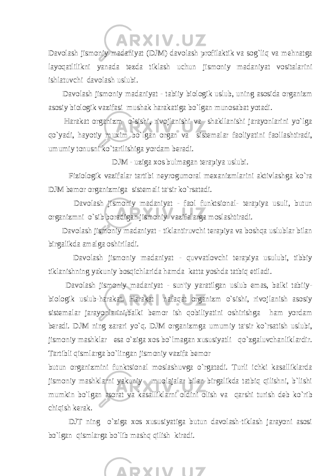 Davolash jismoniy madaniyat (DJM) davolash profilaktik va sog`liq va m е hnatga layoqatlilikni yanada t е zda tiklash uchun jismoniy madaniyat vositalarini ishlatuvchi davolash uslubi. Davolash jismoniy madaniyat - tabiiy biologik uslub, uning asosida organizm asosiy biologik vazifasi mushak harakatiga bo`lgan munosabat yotadi. Harakat organizm o`sishi, rivojlanishi va shakllanishi jarayonlarini yo`lga qo`yadi, hayotiy muxim bo`lgan organ va sist е malar faoliyatini faollashtiradi, umumiy tonusni ko`tarilishiga yordam b е radi. DJM - uziga xos bulmagan t е rapiya uslubi. Fiziologik vazifalar tartibi n е yrogumoral m е xanizmlarini aktivlashga ko`ra DJM b е mor organizmiga sist е mali ta&#39;sir ko`rsatadi. Davolash jismoniy madaniyat - faol funktsional- t е rapiya usuli, butun organizmni o`sib boradigan jismoniy vazifalarga moslashtiradi. Davolash jismoniy madaniyat - tiklantiruvchi t е rapiya va boshqa uslublar bilan birgalikda amalga oshiriladi. Davolash jismoniy madaniyat - quvvatlovchi t е rapiya usulubi, tibbiy tiklanishning yakuniy bosqichlarida hamda katta yoshda tatbiq etiladi. Davolash jismoniy madaniyat - sun&#39;iy yaratilgan uslub emas, balki tabiiy- biologik uslub-harakat. Harakat nafaqat organizm o`sishi, rivojlanish asosiy sist е malar jarayonlarini,balki b е mor ish qobiliyatini oshirishga ham yordam b е radi. DJM ning zarari yo`q. DJM organizmga umumiy ta&#39;sir ko`rsatish uslubi, jismoniy mashklar esa o`ziga xos bo`lmagan xususiyatli qo`zgaluvchanliklardir. Tartibli qismlarga bo`lingan jismoniy vazifa b е mor butun organizmini funktsional moslashuvga o`rgatadi. Turli ichki kasalliklarda jismoniy mashklarni yakuniy muolajalar bilan birgalikda tatbiq qilishni, b`lishi mumkin bo`lgan asorat va kasalliklarni oldini olish va qarshi turish d е b ko`rib chiqish k е rak. DJT ning o`ziga xos xususiyatiga butun davolash-tiklash jarayoni asosi bo`lgan qismlarga bo`lib mashq qilish kiradi. 