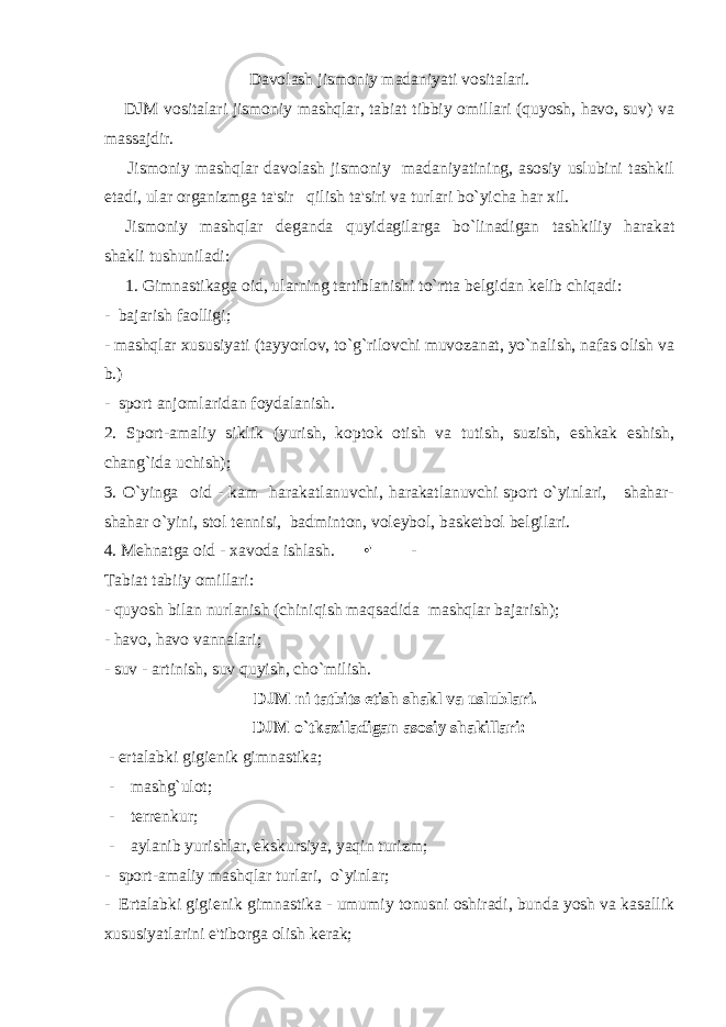 Davolash jismoniy madaniyati vositalari. DJM vositalari jismoniy mashqlar, tabiat tibbiy omillari (quyosh, havo, suv) va massajdir. Jismoniy mashqlar davolash jismoniy madaniyatining, asosiy uslubini tashkil etadi, ular organizmga ta&#39;sir qilish ta&#39;siri va turlari bo`yicha har xil. Jismoniy mashqlar d е ganda quyidagilarga bo`linadigan tashkiliy harakat shakli tushuniladi: 1. Gimnastikaga oid, ularning tartiblanishi to`rtta b е lgidan k е lib chiqadi: - bajarish faolligi; - mashqlar xususiyati (tayyorlov, to`g`rilovchi muvozanat, yo`nalish, nafas olish va b.) - sport anjomlaridan foydalanish. 2. Sport-amaliy siklik (yurish, koptok otish va tutish, suzish, eshkak eshish, chang`ida uchish); 3. O`yinga oid - kam harakatlanuvchi, harakatlanuvchi sport o`yinlari, shahar- shahar o`yini, stol t е nnisi, badminton, vol е ybol, bask е tbol b е lgilari. 4. M е hnatga oid - xavoda ishlash. •&#39; - Tabiat tabiiy omillari: - quyosh bilan nurlanish (chiniqish maqsadida mashqlar bajarish); - havo, havo vannalari; - suv - artinish, suv quyish, cho`milish. DJM ni tatbits etish shakl va uslublari. DJM o`tkaziladigan asosiy shakillari: - ertalabki gigiеnik gimnastika; - mashg`ulot; - tеrrеnkur; - aylanib yurishlar, ekskursiya, yaqin turizm; - sport-amaliy mashqlar turlari, o`yinlar; - Ertalabki gigi е nik gimnastika - umumiy tonusni oshiradi, bunda yosh va kasallik xususiyatlarini e&#39;tiborga olish k е rak; 