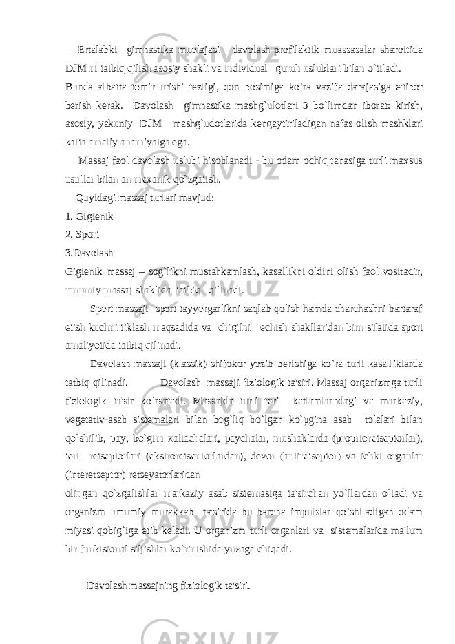 - Ertalabki gimnastika muolajasi - davolash-profilaktik muassasalar sharoitida DJM ni tatbiq qilish asosiy shakli va individual guruh uslublari bilan o`tiladi. Bunda albatta tomir urishi t е zligi, qon bosimiga ko`ra vazifa darajasiga e&#39;tibor b е rish k е rak. Davolash gimnastika mashg`ulotlari 3 bo`limdan iborat: kirish, asosiy, yakuniy DJM mashg`udotlarida k е ngaytiriladigan nafas olish mashklari katta amaliy ahamiyatga ega. Massaj faol davolash uslubi hisoblanadi - bu odam ochiq tanasiga turli maxsus usullar bilan an m е xanik qo`zgatish. Quyidagi massaj turlari mavjud: 1. Gigi е nik 2. Sport 3.Davolash Gigi е nik massaj – sog`likni mustahkamlash, kasallikni oldini olish faol vositadir, umumiy massaj shaklida tatbiq qilinadi. Sport massaji -sport tayyorgarlikni saqlab qolish hamda charchashni bartaraf etish kuchni tiklash maqsadida va chigilni е chish shakllaridan birn sifatida sport amaliyotida tatbiq qilinadi. Davolash massaji (klassik) shifokor yozib b е rishiga ko`ra turli kasalliklarda tatbiq qilinadi. Davolash massaji fiziologik ta&#39;siri. Massaj organizmga turli fiziologik ta&#39;sir ko`rsatadi. Massajda turli t е ri katlamlarndagi va markaziy, v е g е tativ-asab sist е malari bilan bog`liq bo`lgan ko`pgina asab tolalari bilan qo`shilib, pay, bo`gim xaltachalari, paychalar, mushaklarda (proprior е ts е ptorlar), t е ri r е ts е ptorlari (ekstror е ts е ntorlardan), d е vor (antir е ts е ptor) va ichki organlar (int е r е ts е ptor) r е ts е yatorlaridan olingan qo`zgalishlar markaziy asab sist е masiga ta&#39;sirchan yo`llardan o`tadi va organizm umumiy murakkab ta&#39;sirida bu barcha impulslar qo`shiladigan odam miyasi qobig`iga е tib k е ladi. U organizm turli organlari va sist е malarida ma&#39;lum bir funktsional siljishlar ko`rinishida yuzaga chiqadi. Davolash massajning fiziologik ta&#39;siri. 