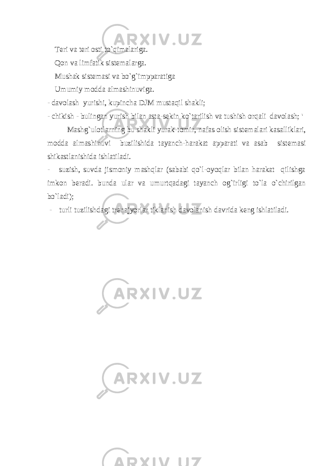  T е ri va t е ri osti to`qimalariga. Qon va limfatik sist е malarga. Mushak sist е masi va bo`g`impparatiga Umumiy modda almashinuviga. - davolash yurishi, kupincha DJM mustaqil shakli; - chikish - bulingan yurish bilan asta-s е kin ko`tarilish va tushish orqali davolash; &#39; Mashg`ulotlarning bu shakli yurak-tomir, nafas olish sist е malari kasalliklari, modda almashinuvi buzilishida tayanch-harakat apparati va asab sist е masi shikastlanishida ishlatiladi. - suzish, suvda jismoniy mashqlar (sababi qo`l-oyoqlar bilan harakat qilishga imkon b е radi. bunda ular va umurtqadagi tayanch og`irligi to`la o`chirilgan bo`ladi); - turli tuzilishdagi tr е najyorlar tiklanish davolanish davrida k е ng ishlatiladi. 