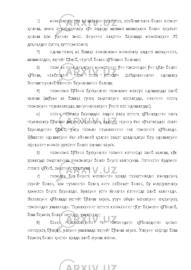 1) мижозларга тез ва шовқин-суронсиз, осойишталик билан хизмат қилиш, аммо атрофдагилар кўз олдида шошма-шошарлик билан ҳаракат қилиш ҳам ўринли эмас. Биринчи овқатни беришда мижозларни 20 дақиқадан ортиқ куттирмаслик; 2) идиш-товоқ ва бошқа анжомлами мижозлар олдига шовқинсиз, шошмасдан, эҳтиёт бўлиб, тартиб билан қўйишни билиши; 3) таом ва ичимликларни мижознинг ўнг томонидан ўнг қўли билан қўйиш, навбатдаги таом стол устидан фойдаланилган идишлар йиғиштирилиб олингач берилишини билиш; 4) таомнома бўйича буюрилган таомлами махсус идишларда олиб келиш (шўрва ва бошқа суюқ овқатларни косаларда, иккинчи иссиқ таомларни тарелкаларда, ширинликларни ўзига хос идишларда); 5) иссиқ таомлар беришдан олдин улар остига қўйиладиган илиқ тарелкалар бўлиши шарт. Агар иссиқ овқатга гарнир ёки кўкатлардан салат бериладиган бўлса, улар таомли тарелканинг чап томонига қўйилади. Бўшаган идишларни ёки ейилмай қолган овқат қолдиқлари бор идишларни официант мижоз рухсати билан олиши керак. 6) таомнома бўйича буюрилган таомни патнисда олиб келиш, кўп ҳолларда овқатланиш анжомлари билан бирга келтириш. Патнисни ёрдамчи столга қўйиб, овқатни тарқатиш; 7) таомлар бир-бирига мосланган ҳолда тарқатилади: увилдириқ сариёғ билан, кам тузланган балиқ янги сабзавот билан, бу маҳсулотлар ҳаммаси бирга берилади. Буларни усти ёпилган патнисда олиб келинади. Вазаларни қўйишда эҳтиёт бўлиш керак, узун оёқли вазаларни юқорироқ томонидан ушланади. Тарелканинг остига панжанинг тўрт бармоғи қўйилиб, бош бармоқ билан четидан ушланади; 8) баъзи тарелкаларнинг таг томонидаги қўйиладиган қисми ночорроқ бўлади, уларни ушлашда эҳтиёт бўлиш керак. Уларни кафтда бош бармоқ билан қисган ҳолда олиб юриш лозим. 