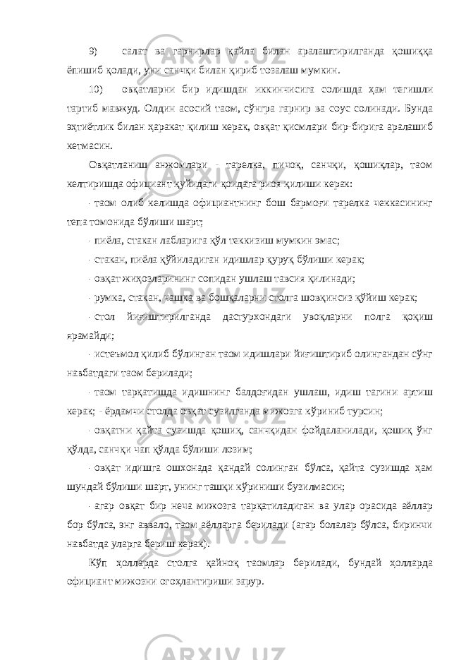 9) салат ва гарнирлар қайла билан аралаштирилганда қошиққа ёпишиб қолади, уни санчқи билан қириб тозалаш мумкин. 10) овқатларни бир идишдан иккинчисига солишда ҳам тегишли тартиб мавжуд. Олдин асосий таом, сўнгра гарнир ва соус солинади. Бунда эҳтиётлик билан ҳаракат қилиш керак, овқат қисмлари бир-бирига аралашиб кетмасин. Овқатланиш анжомлари - тарелка, пичоқ, санчқи, қошиқлар, таом келтиришда официант қуйидаги қоидага риоя қилиши керак: - таом олиб келишда официантнинг бош бармоғи тарелка чеккасининг тепа томонида бўлиши шарт; - пиёла, стакан лабларига қўл теккизиш мумкин эмас; - стакан, пиёла қўйиладиган идишлар қуруқ бўлиши керак; - овқат жиҳозларининг сопидан ушлаш тавсия қилинади; - румка, стакан, чашка ва бошқаларни столга шовқинсиз қўйиш керак; - стол йиғиштирилганда дастурхондаги увоқларни полга қоқиш ярамайди; - истеъмол қилиб бўлинган таом идишлари йиғиштириб олингандан сўнг навбатдаги таом берилади; - таом тарқатишда идишнинг балдоғидан ушлаш, идиш тагини артиш керак; - ёрдамчи столда овқат сузилганда мижозга кўриниб турсин; - овқатни қайта сузишда қошиқ, санчқидан фойдаланилади, қошиқ ўнг қўлда, санчқи чап қўлда бўлиши лозим; - овқат идишга ошхонада қандай солинган бўлса, қайта сузишда ҳам шундай бўлиши шарт, унинг ташқи кўриниши бузилмасин; - агар овқат бир неча мижозга тарқатиладиган ва улар орасида аёллар бор бўлса, энг аввало, таом аёлларга берилади (агар болалар бўлса, биринчи навбатда уларга бериш керак). Кўп ҳолларда столга қайноқ таомлар берилади, бундай ҳолларда официант мижозни огоҳлантириши зарур. 