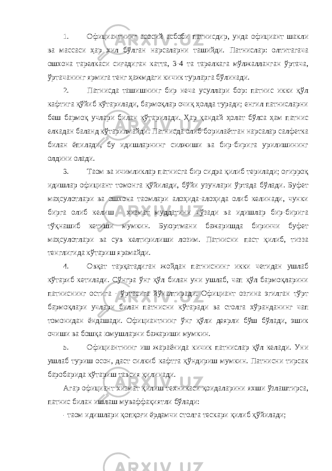 1. Официантнинг асосий асбоби патнисдир, унда официант шакли ва массаси ҳар хил бўлган нарсаларни ташийди. Патнислар: олтитагача ошхона тарелкаси сиғадиган катта, 3-4 та тарелкага мўлжалланган ўртача, ўртачанинг ярмига тенг ҳажмдаги кичик турларга бўлинади. 2. Патнисда ташишнинг бир неча усуллари бор: патнис икки қўл кафтига қўйиб кўтарилади, бармоқлар очиқ ҳолда туради; енгил патнисларни беш бармоқ учлари билан кўтарилади. Ҳар қандай ҳолат бўлса ҳам патнис елкадан баланд кўтарилмайди. Патнисда олиб борилаётган нарсалар салфетка билан ёпилади, бу идишларнинг силжиши ва бир-бирига урилишининг олдини олади. 3. Таом ва ичимликлар патнисга бир сидра қилиб терилади; оғирроқ идишлар официант томонга қўйилади, бўйи узунлари ўртада бўлади. Буфет маҳсулотлари ва ошхона таомлари алоҳида-алоҳида олиб келинади, чунки бирга олиб келиш - хизмат муддатини чўзади ва идишлар бир-бирига тўқнашиб кетиши мумкин. Буюртмани бажаришда биринчи буфет маҳсулотлари ва сув келтирилиши лозим. Патнисни паст қилиб, тизза тенглигида кўтариш ярамайди. 4. Овқат тарқатадиган жойдан патниснинг икки четидан ушлаб кўтариб кетилади. Сўнгра ўнг қўл билан уни ушлаб, чап қўл бармоқларини патниснинг остига - ўртасига йўналтиради. Официант озгина эгилган тўрт бармоқлари учлари билан патнисни кўтаради ва столга хўранданинг чап томонидан ёндашади. Официантнинг ўнг қўли деярли бўш бўлади, эшик очиши ва бошқа юмушларни бажариши мумкин. 5. Официантнинг иш жараёнида кичик патнислар қўл келади. Уни ушлаб туриш осон, даст силкиб кафтга қўндириш мумкин. Патнисни тирсак баробарида кўтариш тавсия қилинади. Агар официант хизмат қилиш техникаси қоидаларини яхши ўзлаштирса, патнис билан ишлаш муваффақиятли бўлади: - таом идишлари қопқоғи ёрдамчи столга тескари қилиб қўйилади; 