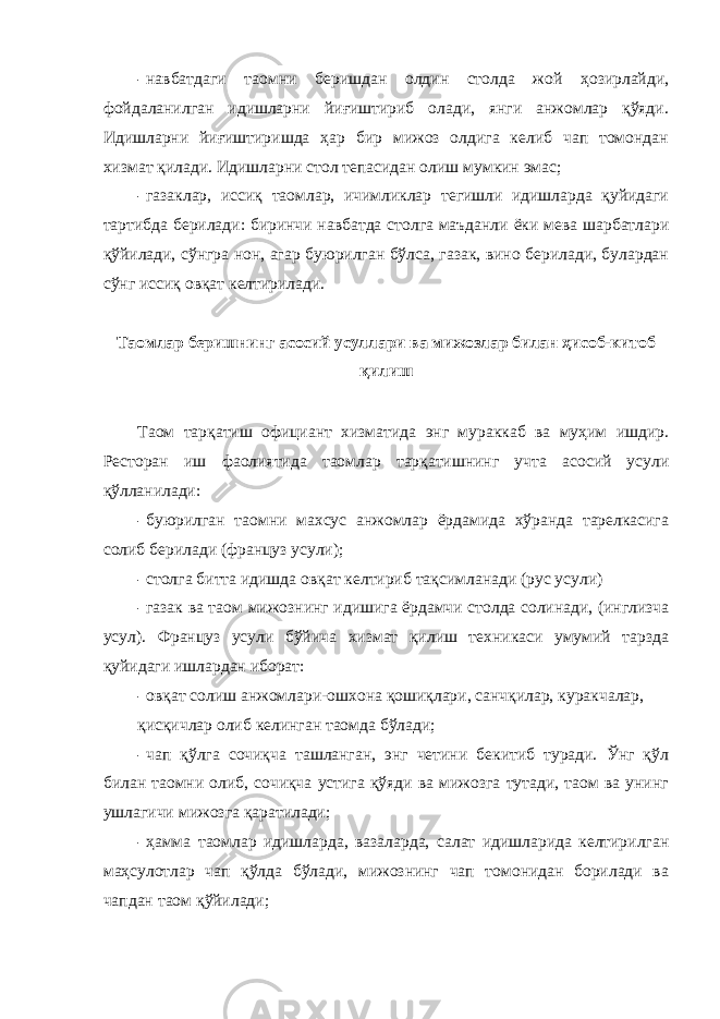 - навбатдаги таомни беришдан олдин столда жой ҳозирлайди, фойдаланилган идишларни йиғиштириб олади, янги анжомлар қўяди. Идишларни йиғиштиришда ҳар бир мижоз олдига келиб чап томондан хизмат қилади. Идишларни стол тепасидан олиш мумкин эмас; - газаклар, иссиқ таомлар, ичимликлар тегишли идишларда қуйидаги тартибда берилади: биринчи навбатда столга маъданли ёки мева шарбатлари қўйилади, сўнгра нон, агар буюрилган бўлса, газак, вино берилади, булардан сўнг иссиқ овқат келтирилади. Таомлар беришнинг асосий усуллари ва мижозлар билан ҳисоб-китоб қилиш Таом тарқатиш официант хизматида энг мураккаб ва муҳим ишдир. Ресторан иш фаолиятида таомлар тарқатишнинг учта асосий усули қўлланилади: - буюрилган таомни махсус анжомлар ёрдамида хўранда тарелкасига солиб берилади (француз усули); - столга битта идишда овқат келтириб тақсимланади (рус усули) - газак ва таом мижознинг идишига ёрдамчи столда солинади, (инглизча усул). Француз усули бўйича хизмат қилиш техникаси умумий тарзда қуйидаги ишлардан иборат: - овқат солиш анжомлари-ошхона қошиқлари, санчқилар, куракчалар, қисқичлар олиб келинган таомда бўлади; - чап қўлга сочиқча ташланган, энг четини бекитиб туради. Ўнг қўл билан таомни олиб, сочиқча устига қўяди ва мижозга тутади, таом ва унинг ушлагичи мижозга қаратилади; - ҳамма таомлар идишларда, вазаларда, салат идишларида келтирилган маҳсулотлар чап қўлда бўлади, мижознинг чап томонидан борилади ва чапдан таом қўйилади; 