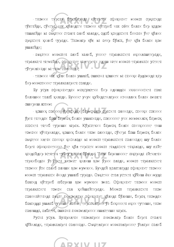 - таомни тирсак баробарида кўтарган официант мижоз орқасида тўхтайди, сўнгра, чап қўлидаги таомни кўтариб чап оёғи билан бир қадам ташлайди ва овқатни столга олиб келади, одоб қоидасига биноан ўнг қўлни орқасига қилиб туради. Таомлар кўп ва оғир бўлса, ўнг қўл билан ҳам ушлайди; - овқатни мижозга олиб келиб, унинг тарелкасига яқинлаштиради, тарелкага тегмайди, официант келтирган идиш чети мижоз тарелкаси устига тўғриланади ва таом солинади; - таомни чап қўли билан ушлаб, ошхона қошиғи ва санчқи ёрдамида ҳар бир мижознинг тарелкаларига солади. Бу усул официантдан маҳсулотни бир идишдан иккинчисига сола билишни талаб қилади. Бунинг учун қуйидагиларни изчиллик билан амалга ошириш лозим: - қошиқ сопини ўртасидан бармоқлар орасига олинади, санчқи сопини ўрта тагидан бош бармоқ билан ушланади, сопининг учи жимжилоқ бармоқ асосига тегиб туриши керак. Кўрсаткич бармоқ билан санчқининг тиш томони кўтарилади, қошиқ билан таом олинади, сўнгра бош бармоқ билан овқатни илган санчқи қисилади ва мижоз тарелкасига солинади; шу билан бирга официантнинг ўнг қўл тирсаги мижоз гавдасига тақалади, шу пайт қандайдир эстетик туйғу ҳосил бўлади. Таом беришнинг юқорида айтилган таркибидан ўз-ўзига хизмат қилиш ҳам ўрин олади, мижоз тарелкасига таомни ўзи солиб олиши ҳам мумкин. Бундай ҳолатларда официант таомни мижоз тарелкаси ёнида ушлаб туради. Овқатни стол устига қўйиш ёки жуда баланд кўтариб юбориш ҳам мумкин эмас. Официант таомни мижоз тарелкасига томон сал қийшайтиради. Мижоз тарелкасига таом солинаётганда овқат анжомлари официант қўлида бўлиши, бироқ таомдан баландда ушлаб туриши лозим; тирсакларни ўз биқинига яқин тутиши, таом солишда, албатта, ошхона анжомларини ишлатиши керак. Русча усул. Буюрилган таомларни анжомлар билан бирга столга қўйилади, тарелкаларга солинади. Овқатларни мижозларнинг ўзлари солиб 