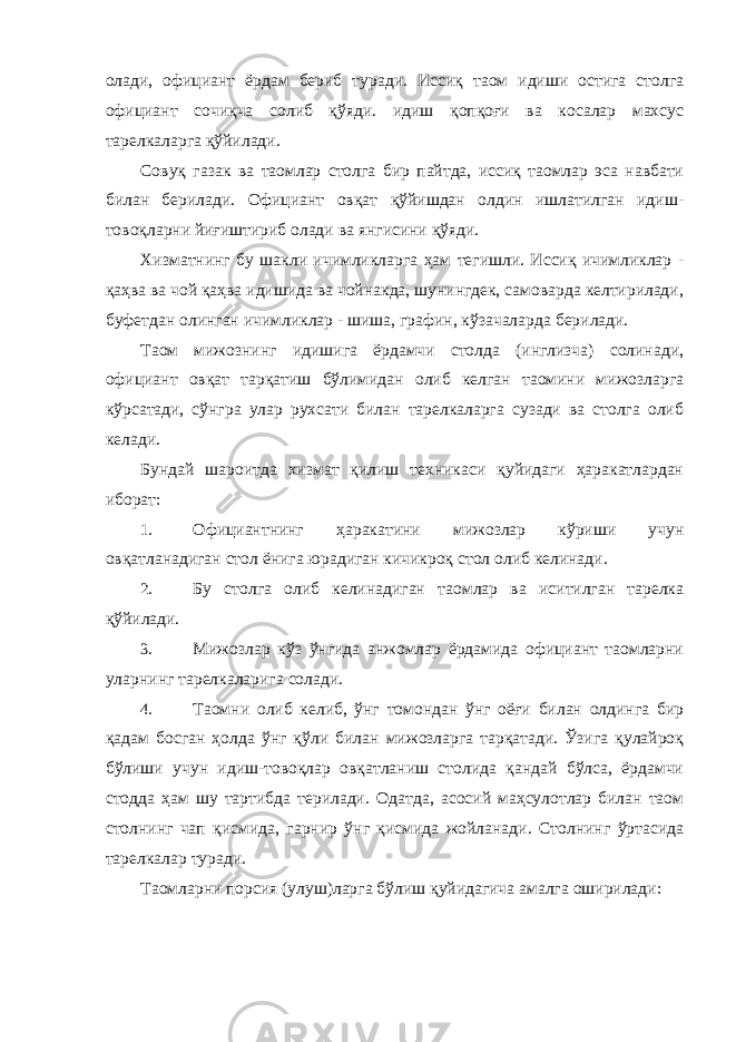 олади, официант ёрдам бериб туради. Иссиқ таом идиши остига столга официант сочиқча солиб қўяди. идиш қопқоғи ва косалар махсус тарелкаларга қўйилади. Совуқ газак ва таомлар столга бир пайтда, иссиқ таомлар эса навбати билан берилади. Официант овқат қўйишдан олдин ишлатилган идиш- товоқларни йиғиштириб олади ва янгисини қўяди. Хизматнинг бу шакли ичимликларга ҳам тегишли. Иссиқ ичимликлар - қаҳва ва чой қаҳва идишида ва чойнакда, шунингдек, самоварда келтирилади, буфетдан олинган ичимликлар - шиша, графин, кўзачаларда берилади. Таом мижознинг идишига ёрдамчи столда (инглизча) солинади, официант овқат тарқатиш бўлимидан олиб келган таомини мижозларга кўрсатади, сўнгра улар рухсати билан тарелкаларга сузади ва столга олиб келади. Бундай шароитда хизмат қилиш техникаси қуйидаги ҳаракатлардан иборат: 1. Официантнинг ҳаракатини мижозлар кўриши учун овқатланадиган стол ёнига юрадиган кичикроқ стол олиб келинади. 2. Бу столга олиб келинадиган таомлар ва иситилган тарелка қўйилади. 3. Мижозлар кўз ўнгида анжомлар ёрдамида официант таомларни уларнинг тарелкаларига солади. 4. Таомни олиб келиб, ўнг томондан ўнг оёғи билан олдинга бир қадам босган ҳолда ўнг қўли билан мижозларга тарқатади. Ўзига қулайроқ бўлиши учун идиш-товоқлар овқатланиш столида қандай бўлса, ёрдамчи стодда ҳам шу тартибда терилади. Одатда, асосий маҳсулотлар билан таом столнинг чап қисмида, гарнир ўнг қисмида жойланади. Столнинг ўртасида тарелкалар туради. Таомларни порсия (улуш)ларга бўлиш қуйидагича амалга оширилади: 