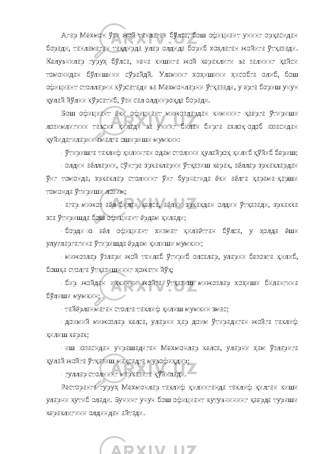 Агар Мехмон ўзи жой танлаган бўлса, бош официант унинг орқасидан боради, танламаган тақдирда улар олдида бориб хоҳлаган жойига ўтқазади. Келувчилар гуруҳ бўлса, неча кишига жой кераклиги ва залнинг қайси томонидан бўлишини сўрайдй. Уламинг хоҳишини ҳисобга олиб, бош официант столларни кўрсатади ва Мехмонларни ўтқазади, у ерга бориш учун қулай йўлни кўрсатиб, ўзи сал олдинроқда боради. Бош официант ёки официант мижозлардан кимнинг қаерга ўтириши лозимлигини тавсия қилади ва унинг билан бирга ахлоқ-одоб юзасидан қуйидагиларни амалга ошириши мумкин: - ўтиришга таклиф қилинган одам столини қулайроқ қилиб қўйиб бериш; - олдин аёлларни, сўнгра эркакларни ўтқазиш керак, аёллар эркаклардан ўнг томонда, эркаклар столнинг ўнг бурчагида ёки аёлга қарама-қарши томонда ўтириши лозим; - агар мижоз аёл билан келса, аёлни эркакдан олдин ўтқазади, эркакка эса ўтиришда бош официант ёрдам қилади; - борди-ю аёл официант хизмат қилаётган бўлса, у ҳолда ёши улуғларгагина ўтиришда ёрдам қилиши мумкин; - мижозлар ўзлари жой танлаб ўтириб олсалар, уларни безовта қилиб, бошқа столга ўтқазишнинг ҳожати йўқ; - бир жойдан иккинчи жойга ўтқазиш мижозлар хоҳиши билангина бўлиши мумкин; - тайёрланмаган столга таклиф қилиш мумкин эмас; - доимий мижозлар келса, уларни ҳар доим ўтирадиган жойга таклиф қилиш керак; - иш юзасидан учрашадиган Мехмонлар келса, уларни ҳам ўзларига қулай жойга ўтқазиш мақсадга мувофиқдир; - гуллар столнинг марказига қўйилади. Ресторанга гуруҳ Мехмонлар таклиф қилинганда таклиф қилган киши уларни кутиб олади. Бунинг учун бош официант кутувчининг қаерда туриши кераклигини олдиндан айтади. 